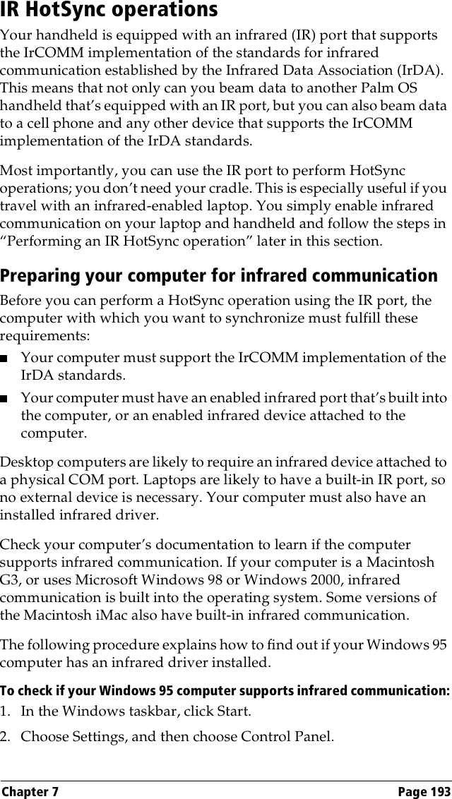 Chapter 7 Page 193IR HotSync operationsYour handheld is equipped with an infrared (IR) port that supports the IrCOMM implementation of the standards for infrared communication established by the Infrared Data Association (IrDA). This means that not only can you beam data to another Palm OS handheld that’s equipped with an IR port, but you can also beam data to a cell phone and any other device that supports the IrCOMM implementation of the IrDA standards. Most importantly, you can use the IR port to perform HotSync operations; you don’t need your cradle. This is especially useful if you travel with an infrared-enabled laptop. You simply enable infrared communication on your laptop and handheld and follow the steps in “Performing an IR HotSync operation” later in this section.Preparing your computer for infrared communicationBefore you can perform a HotSync operation using the IR port, the computer with which you want to synchronize must fulfill these requirements:■Your computer must support the IrCOMM implementation of the IrDA standards.■Your computer must have an enabled infrared port that’s built into the computer, or an enabled infrared device attached to the computer. Desktop computers are likely to require an infrared device attached to a physical COM port. Laptops are likely to have a built-in IR port, so no external device is necessary. Your computer must also have an installed infrared driver.Check your computer’s documentation to learn if the computer supports infrared communication. If your computer is a Macintosh G3, or uses Microsoft Windows 98 or Windows 2000, infrared communication is built into the operating system. Some versions of the Macintosh iMac also have built-in infrared communication.The following procedure explains how to find out if your Windows 95 computer has an infrared driver installed. To check if your Windows 95 computer supports infrared communication:1. In the Windows taskbar, click Start.2. Choose Settings, and then choose Control Panel.