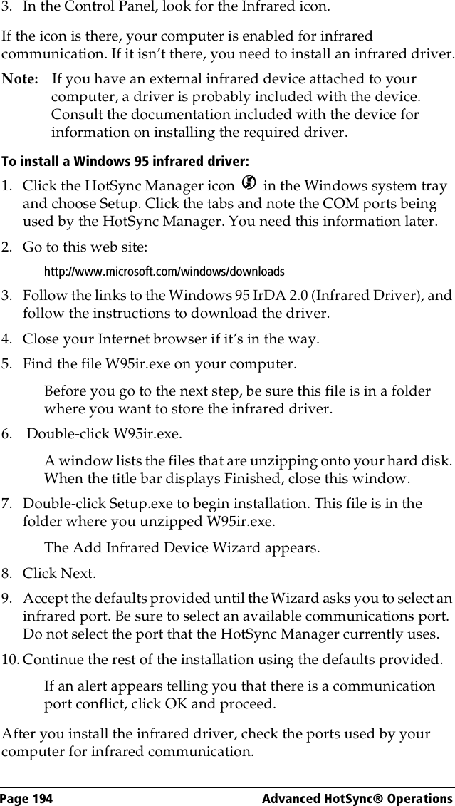 Page 194  Advanced HotSync® Operations3. In the Control Panel, look for the Infrared icon.If the icon is there, your computer is enabled for infrared communication. If it isn’t there, you need to install an infrared driver.Note: If you have an external infrared device attached to your computer, a driver is probably included with the device. Consult the documentation included with the device for information on installing the required driver.To install a Windows 95 infrared driver:1. Click the HotSync Manager icon   in the Windows system tray and choose Setup. Click the tabs and note the COM ports being used by the HotSync Manager. You need this information later.2. Go to this web site:http://www.microsoft.com/windows/downloads3. Follow the links to the Windows 95 IrDA 2.0 (Infrared Driver), and follow the instructions to download the driver.4. Close your Internet browser if it’s in the way.5. Find the file W95ir.exe on your computer.Before you go to the next step, be sure this file is in a folder where you want to store the infrared driver.6.  Double-click W95ir.exe.A window lists the files that are unzipping onto your hard disk. When the title bar displays Finished, close this window.7. Double-click Setup.exe to begin installation. This file is in the folder where you unzipped W95ir.exe. The Add Infrared Device Wizard appears. 8. Click Next.9. Accept the defaults provided until the Wizard asks you to select an infrared port. Be sure to select an available communications port. Do not select the port that the HotSync Manager currently uses.10. Continue the rest of the installation using the defaults provided.If an alert appears telling you that there is a communication port conflict, click OK and proceed.After you install the infrared driver, check the ports used by your computer for infrared communication.