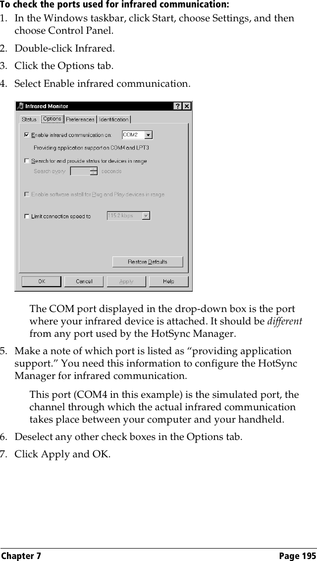 Chapter 7 Page 195To check the ports used for infrared communication:1. In the Windows taskbar, click Start, choose Settings, and then choose Control Panel.2. Double-click Infrared.3. Click the Options tab.4. Select Enable infrared communication.The COM port displayed in the drop-down box is the port where your infrared device is attached. It should be different from any port used by the HotSync Manager.5. Make a note of which port is listed as “providing application support.” You need this information to configure the HotSync Manager for infrared communication.This port (COM4 in this example) is the simulated port, the channel through which the actual infrared communication takes place between your computer and your handheld.6. Deselect any other check boxes in the Options tab.7. Click Apply and OK.