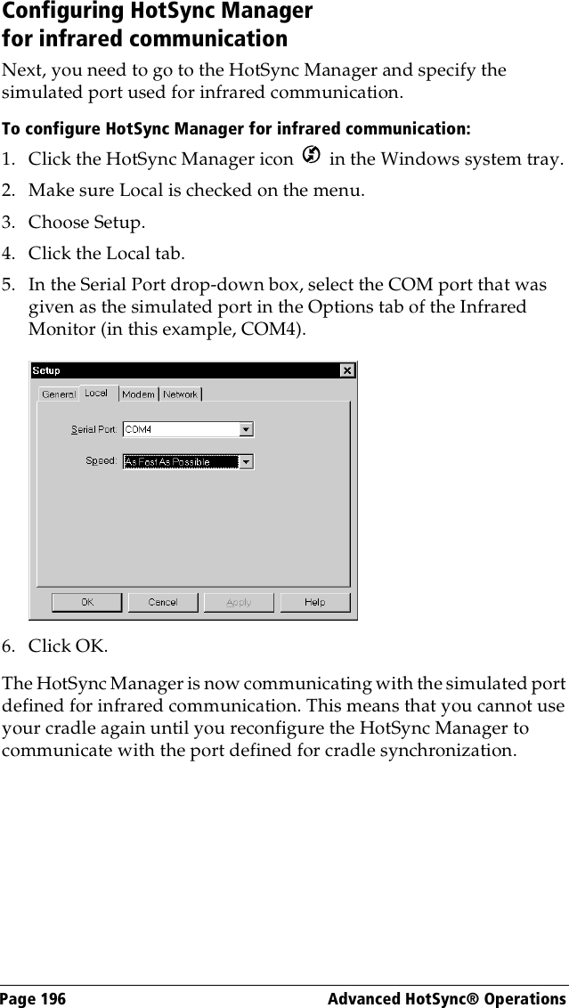 Page 196  Advanced HotSync® OperationsConfiguring HotSync Manager for infrared communicationNext, you need to go to the HotSync Manager and specify the simulated port used for infrared communication.To configure HotSync Manager for infrared communication:1. Click the HotSync Manager icon   in the Windows system tray.2. Make sure Local is checked on the menu.3. Choose Setup.4. Click the Local tab.5. In the Serial Port drop-down box, select the COM port that was given as the simulated port in the Options tab of the Infrared Monitor (in this example, COM4).6. Click OK.The HotSync Manager is now communicating with the simulated port defined for infrared communication. This means that you cannot use your cradle again until you reconfigure the HotSync Manager to communicate with the port defined for cradle synchronization.
