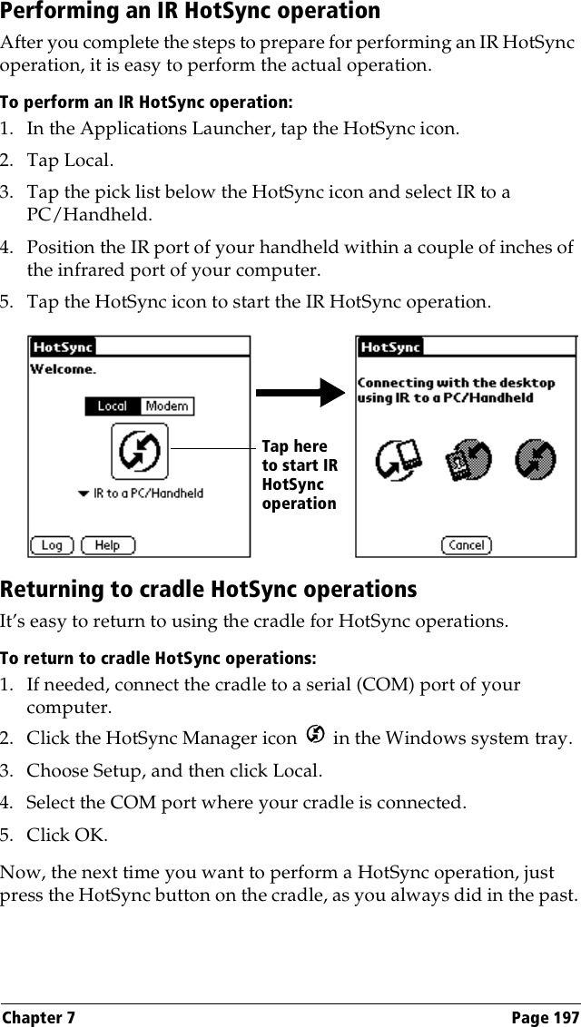 Chapter 7 Page 197Performing an IR HotSync operationAfter you complete the steps to prepare for performing an IR HotSync operation, it is easy to perform the actual operation. To perform an IR HotSync operation:1. In the Applications Launcher, tap the HotSync icon.2. Tap Local.3. Tap the pick list below the HotSync icon and select IR to a PC/Handheld.4. Position the IR port of your handheld within a couple of inches of the infrared port of your computer.5. Tap the HotSync icon to start the IR HotSync operation.Returning to cradle HotSync operationsIt’s easy to return to using the cradle for HotSync operations.To return to cradle HotSync operations:1. If needed, connect the cradle to a serial (COM) port of your computer.2. Click the HotSync Manager icon   in the Windows system tray.3. Choose Setup, and then click Local.4. Select the COM port where your cradle is connected.5. Click OK.Now, the next time you want to perform a HotSync operation, just press the HotSync button on the cradle, as you always did in the past.Tap here to start IR HotSync operation