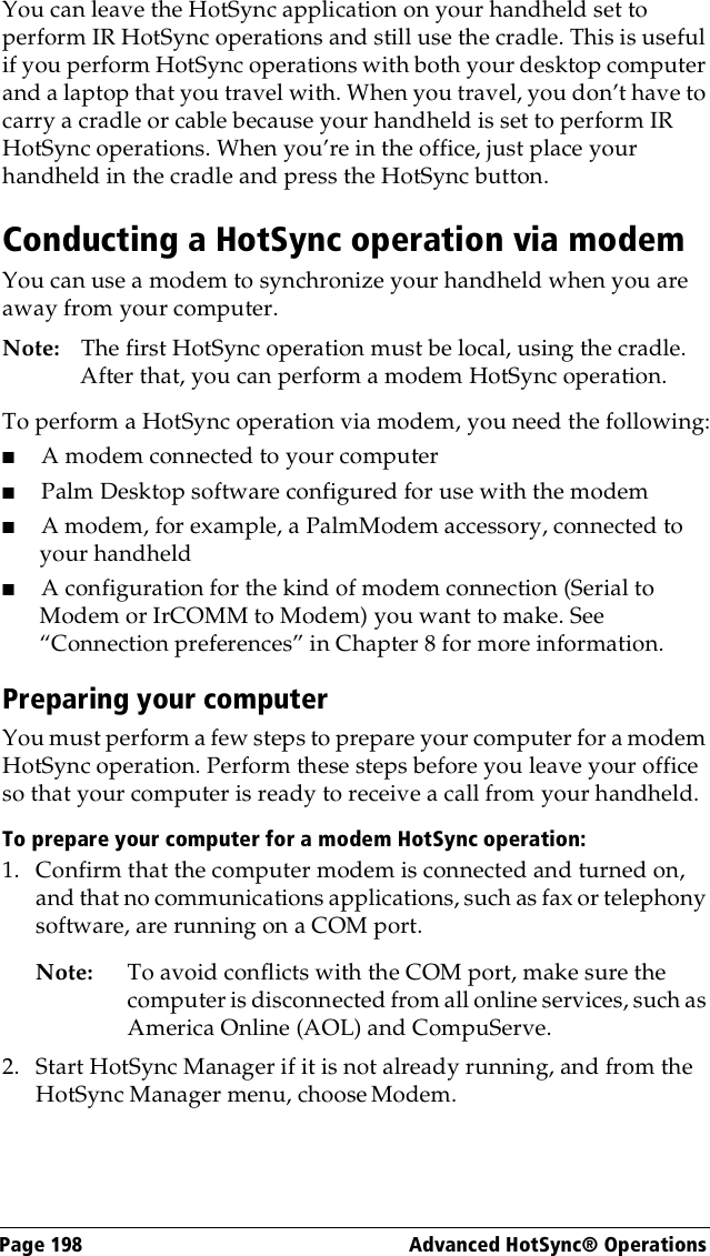 Page 198  Advanced HotSync® OperationsYou can leave the HotSync application on your handheld set to perform IR HotSync operations and still use the cradle. This is useful if you perform HotSync operations with both your desktop computer and a laptop that you travel with. When you travel, you don’t have to carry a cradle or cable because your handheld is set to perform IR HotSync operations. When you’re in the office, just place your handheld in the cradle and press the HotSync button.Conducting a HotSync operation via modemYou can use a modem to synchronize your handheld when you are away from your computer.Note: The first HotSync operation must be local, using the cradle. After that, you can perform a modem HotSync operation.To perform a HotSync operation via modem, you need the following:■A modem connected to your computer■Palm Desktop software configured for use with the modem■A modem, for example, a PalmModem accessory, connected to your handheld■A configuration for the kind of modem connection (Serial to Modem or IrCOMM to Modem) you want to make. See “Connection preferences” in Chapter 8 for more information.Preparing your computerYou must perform a few steps to prepare your computer for a modem HotSync operation. Perform these steps before you leave your office so that your computer is ready to receive a call from your handheld. To prepare your computer for a modem HotSync operation: 1. Confirm that the computer modem is connected and turned on, and that no communications applications, such as fax or telephony software, are running on a COM port.Note: To avoid conflicts with the COM port, make sure the computer is disconnected from all online services, such as America Online (AOL) and CompuServe.2. Start HotSync Manager if it is not already running, and from the HotSync Manager menu, choose Modem.