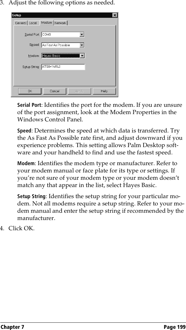 Chapter 7 Page 1993. Adjust the following options as needed. Serial Port: Identifies the port for the modem. If you are unsure of the port assignment, look at the Modem Properties in the Windows Control Panel.Speed: Determines the speed at which data is transferred. Try the As Fast As Possible rate first, and adjust downward if you experience problems. This setting allows Palm Desktop soft-ware and your handheld to find and use the fastest speed.Modem: Identifies the modem type or manufacturer. Refer to your modem manual or face plate for its type or settings. If you’re not sure of your modem type or your modem doesn’t match any that appear in the list, select Hayes Basic.Setup String: Identifies the setup string for your particular mo-dem. Not all modems require a setup string. Refer to your mo-dem manual and enter the setup string if recommended by the manufacturer.4. Click OK.