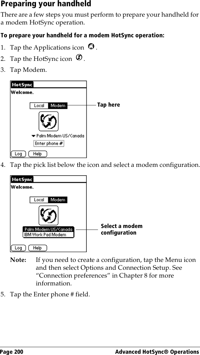 Page 200  Advanced HotSync® OperationsPreparing your handheldThere are a few steps you must perform to prepare your handheld for a modem HotSync operation. To prepare your handheld for a modem HotSync operation:1. Tap the Applications icon  . 2. Tap the HotSync icon  . 3. Tap Modem.4. Tap the pick list below the icon and select a modem configuration.Note: If you need to create a configuration, tap the Menu icon and then select Options and Connection Setup. See “Connection preferences” in Chapter 8 for more information. 5. Tap the Enter phone # field.Tap here Select a modem configuration