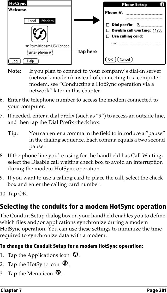 Chapter 7 Page 201Note: If you plan to connect to your company’s dial-in server (network modem) instead of connecting to a computer modem, see “Conducting a HotSync operation via a network” later in this chapter.6. Enter the telephone number to access the modem connected to your computer.7. If needed, enter a dial prefix (such as “9”) to access an outside line, and then tap the Dial Prefix check box.Tip: You can enter a comma in the field to introduce a “pause” in the dialing sequence. Each comma equals a two second pause.8. If the phone line you’re using for the handheld has Call Waiting, select the Disable call waiting check box to avoid an interruption during the modem HotSync operation. 9. If you want to use a calling card to place the call, select the check box and enter the calling card number. 10. Tap OK.Selecting the conduits for a modem HotSync operationThe Conduit Setup dialog box on your handheld enables you to define which files and/or applications synchronize during a modem HotSync operation. You can use these settings to minimize the time required to synchronize data with a modem. To change the Conduit Setup for a modem HotSync operation:1. Tap the Applications icon  . 2. Tap the HotSync icon  . 3. Tap the Menu icon  . Tap here 