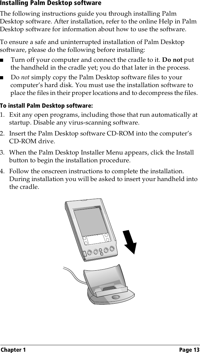 Chapter 1 Page 13Installing Palm Desktop softwareThe following instructions guide you through installing Palm Desktop software. After installation, refer to the online Help in Palm Desktop software for information about how to use the software.To ensure a safe and uninterrupted installation of Palm Desktop software, please do the following before installing:■Turn off your computer and connect the cradle to it. Do not put the handheld in the cradle yet; you do that later in the process.■Do not simply copy the Palm Desktop software files to your computer’s hard disk. You must use the installation software to place the files in their proper locations and to decompress the files. To install Palm Desktop software:1. Exit any open programs, including those that run automatically at startup. Disable any virus-scanning software.2. Insert the Palm Desktop software CD-ROM into the computer’s CD-ROM drive. 3. When the Palm Desktop Installer Menu appears, click the Install button to begin the installation procedure.4. Follow the onscreen instructions to complete the installation. During installation you will be asked to insert your handheld into the cradle.