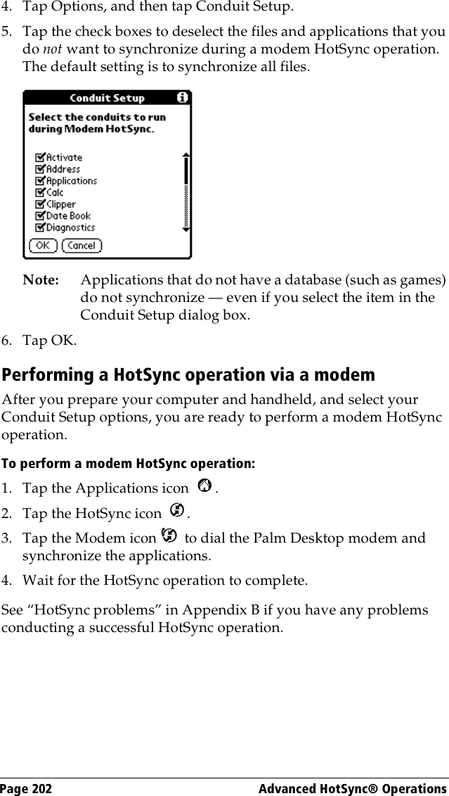 Page 202  Advanced HotSync® Operations4. Tap Options, and then tap Conduit Setup.5. Tap the check boxes to deselect the files and applications that you do not want to synchronize during a modem HotSync operation. The default setting is to synchronize all files. Note: Applications that do not have a database (such as games) do not synchronize — even if you select the item in the Conduit Setup dialog box. 6. Tap OK.Performing a HotSync operation via a modemAfter you prepare your computer and handheld, and select your Conduit Setup options, you are ready to perform a modem HotSync operation.To perform a modem HotSync operation:1. Tap the Applications icon  . 2. Tap the HotSync icon  . 3. Tap the Modem icon   to dial the Palm Desktop modem and synchronize the applications.4. Wait for the HotSync operation to complete. See “HotSync problems” in Appendix B if you have any problems conducting a successful HotSync operation.
