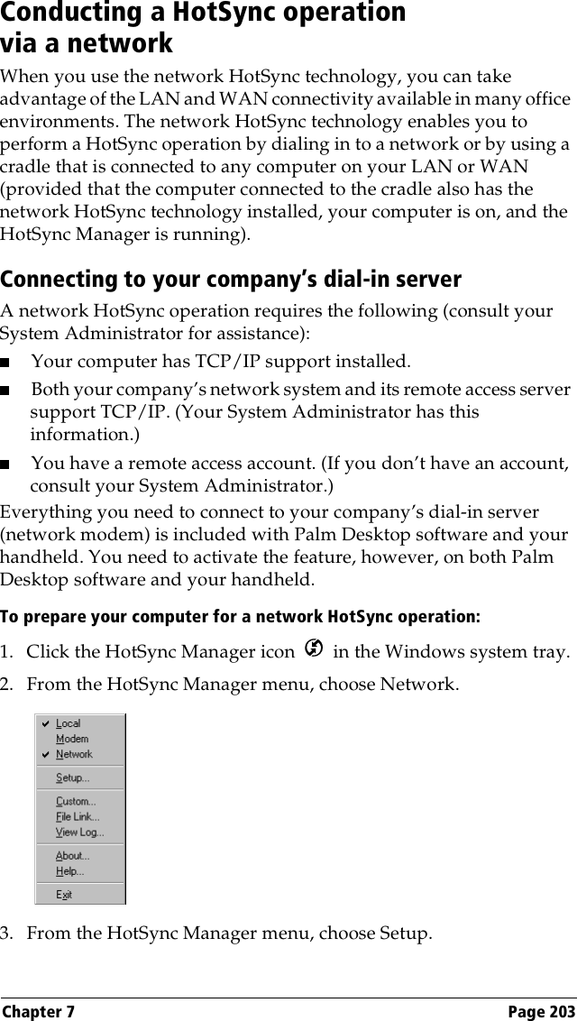 Chapter 7 Page 203Conducting a HotSync operation via a networkWhen you use the network HotSync technology, you can take advantage of the LAN and WAN connectivity available in many office environments. The network HotSync technology enables you to perform a HotSync operation by dialing in to a network or by using a cradle that is connected to any computer on your LAN or WAN (provided that the computer connected to the cradle also has the network HotSync technology installed, your computer is on, and the HotSync Manager is running).Connecting to your company’s dial-in serverA network HotSync operation requires the following (consult your System Administrator for assistance):■Your computer has TCP/IP support installed.■Both your company’s network system and its remote access server support TCP/IP. (Your System Administrator has this information.)■You have a remote access account. (If you don’t have an account, consult your System Administrator.)Everything you need to connect to your company’s dial-in server (network modem) is included with Palm Desktop software and your handheld. You need to activate the feature, however, on both Palm Desktop software and your handheld.To prepare your computer for a network HotSync operation: 1. Click the HotSync Manager icon   in the Windows system tray.2. From the HotSync Manager menu, choose Network.3. From the HotSync Manager menu, choose Setup.