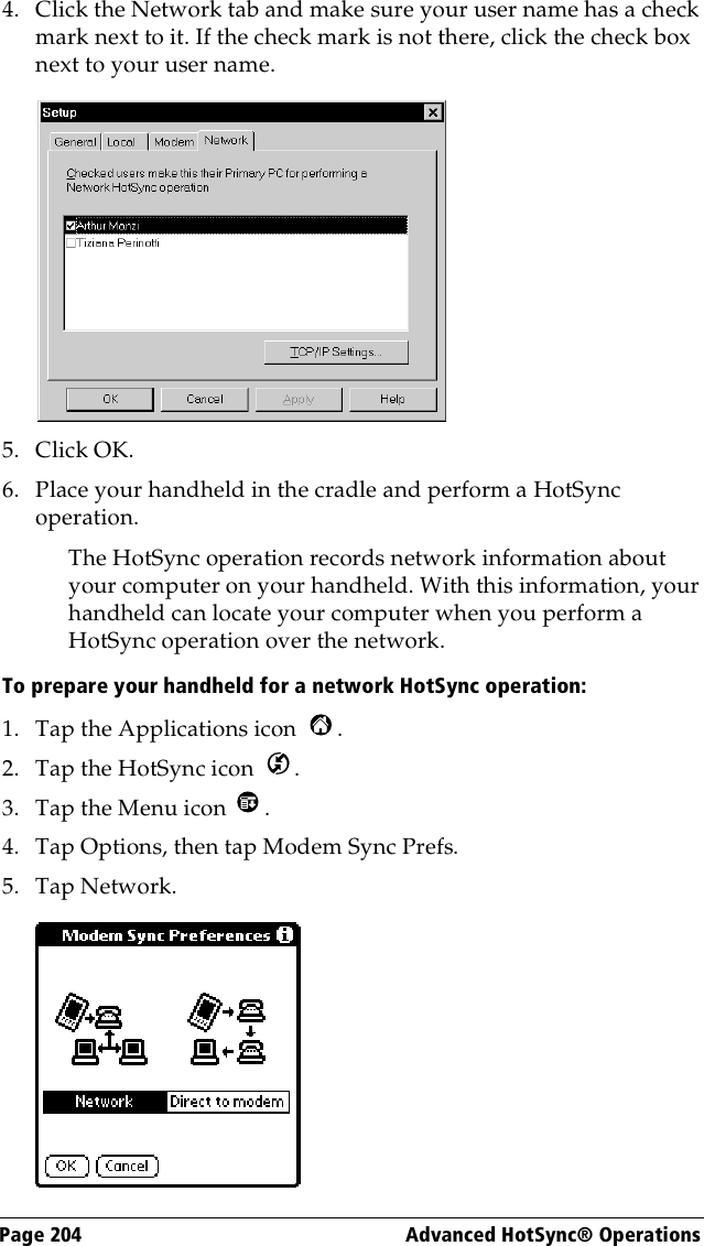 Page 204  Advanced HotSync® Operations4. Click the Network tab and make sure your user name has a check mark next to it. If the check mark is not there, click the check box next to your user name.5. Click OK.6. Place your handheld in the cradle and perform a HotSync operation.The HotSync operation records network information about your computer on your handheld. With this information, your handheld can locate your computer when you perform a HotSync operation over the network.To prepare your handheld for a network HotSync operation: 1. Tap the Applications icon  . 2. Tap the HotSync icon  . 3. Tap the Menu icon  . 4. Tap Options, then tap Modem Sync Prefs.5. Tap Network.