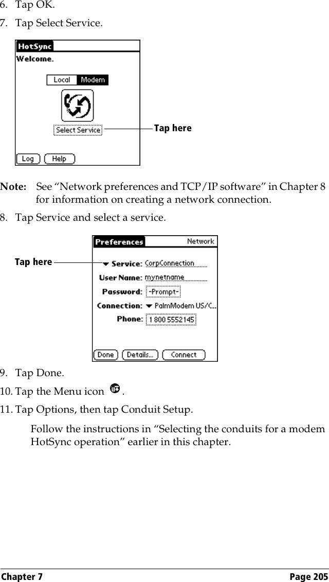 Chapter 7 Page 2056. Tap OK.7. Tap Select Service.Note: See “Network preferences and TCP/IP software” in Chapter 8 for information on creating a network connection.8. Tap Service and select a service.9. Tap Done.10. Tap the Menu icon  . 11. Tap Options, then tap Conduit Setup.Follow the instructions in “Selecting the conduits for a modem HotSync operation” earlier in this chapter.Tap here Tap here 