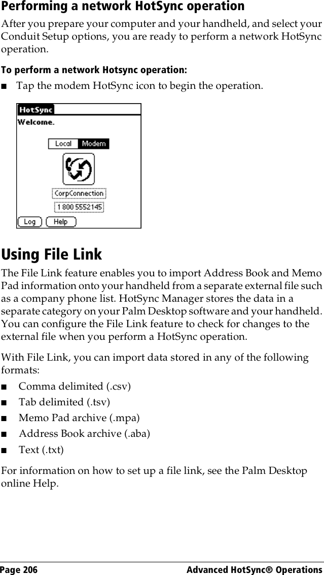 Page 206  Advanced HotSync® OperationsPerforming a network HotSync operationAfter you prepare your computer and your handheld, and select your Conduit Setup options, you are ready to perform a network HotSync operation.To perform a network Hotsync operation:■Tap the modem HotSync icon to begin the operation.Using File LinkThe File Link feature enables you to import Address Book and Memo Pad information onto your handheld from a separate external file such as a company phone list. HotSync Manager stores the data in a separate category on your Palm Desktop software and your handheld. You can configure the File Link feature to check for changes to the external file when you perform a HotSync operation. With File Link, you can import data stored in any of the following formats:■Comma delimited (.csv)■Tab delimited (.tsv)■Memo Pad archive (.mpa)■Address Book archive (.aba)■Text (.txt)For information on how to set up a file link, see the Palm Desktop online Help.