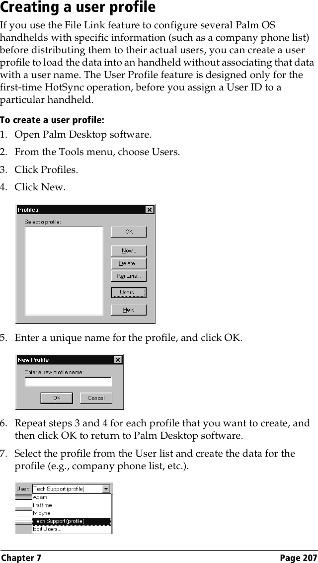 Chapter 7 Page 207Creating a user profileIf you use the File Link feature to configure several Palm OS handhelds with specific information (such as a company phone list) before distributing them to their actual users, you can create a user profile to load the data into an handheld without associating that data with a user name. The User Profile feature is designed only for the first-time HotSync operation, before you assign a User ID to a particular handheld. To create a user profile:1. Open Palm Desktop software.2. From the Tools menu, choose Users.3. Click Profiles. 4. Click New.5. Enter a unique name for the profile, and click OK. 6. Repeat steps 3 and 4 for each profile that you want to create, and then click OK to return to Palm Desktop software. 7. Select the profile from the User list and create the data for the profile (e.g., company phone list, etc.).