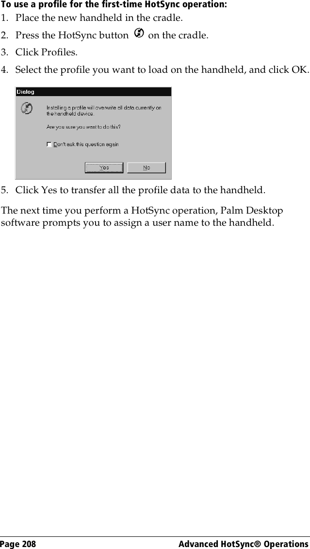 Page 208  Advanced HotSync® OperationsTo use a profile for the first-time HotSync operation:1. Place the new handheld in the cradle.2. Press the HotSync button   on the cradle.3. Click Profiles.4. Select the profile you want to load on the handheld, and click OK.5. Click Yes to transfer all the profile data to the handheld.The next time you perform a HotSync operation, Palm Desktop software prompts you to assign a user name to the handheld.