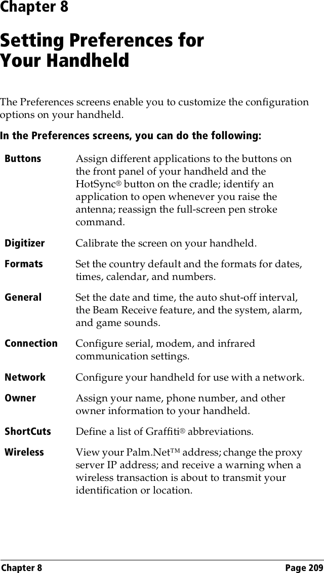 Chapter 8 Page 209Chapter 8Setting Preferences forYour HandheldThe Preferences screens enable you to customize the configuration options on your handheld.In the Preferences screens, you can do the following:Buttons Assign different applications to the buttons on the front panel of your handheld and the HotSync® button on the cradle; identify an application to open whenever you raise the antenna; reassign the full-screen pen stroke command.Digitizer Calibrate the screen on your handheld.Formats Set the country default and the formats for dates, times, calendar, and numbers.General Set the date and time, the auto shut-off interval, the Beam Receive feature, and the system, alarm, and game sounds.Connection Configure serial, modem, and infrared communication settings.Network Configure your handheld for use with a network.Owner Assign your name, phone number, and other owner information to your handheld.ShortCuts Define a list of Graffiti® abbreviations.Wireless View your Palm.Net™ address; change the proxy server IP address; and receive a warning when a wireless transaction is about to transmit your identification or location.