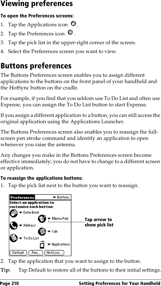 Page 210  Setting Preferences for Your HandheldViewing preferencesTo open the Preferences screens:1. Tap the Applications icon  . 2. Tap the Preferences icon  . 3. Tap the pick list in the upper-right corner of the screen.4. Select the Preferences screen you want to view.Buttons preferencesThe Buttons Preferences screen enables you to assign different applications to the buttons on the front panel of your handheld and the HotSync button on the cradle. For example, if you find that you seldom use To Do List and often use Expense, you can assign the To Do List button to start Expense.If you assign a different application to a button, you can still access the original application using the Applications Launcher. The Buttons Preferences screen also enables you to reassign the full-screen pen stroke command and identify an application to open whenever you raise the antenna. Any changes you make in the Buttons Preferences screen become effective immediately; you do not have to change to a different screen or application.To reassign the applications buttons:1. Tap the pick list next to the button you want to reassign.2. Tap the application that you want to assign to the button.Tip: Tap Default to restore all of the buttons to their initial settings.Tap arrow to show pick list
