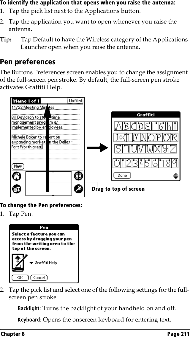 Chapter 8 Page 211To identify the application that opens when you raise the antenna: 1. Tap the pick list next to the Applications button.2. Tap the application you want to open whenever you raise the antenna.Tip: Tap Default to have the Wireless category of the Applications Launcher open when you raise the antenna. Pen preferencesThe Buttons Preferences screen enables you to change the assignment of the full-screen pen stroke. By default, the full-screen pen stroke activates Graffiti Help.To change the Pen preferences:1. Tap Pen.2. Tap the pick list and select one of the following settings for the full-screen pen stroke:Backlight: Turns the backlight of your handheld on and off.Keyboard: Opens the onscreen keyboard for entering text.Drag to top of screen