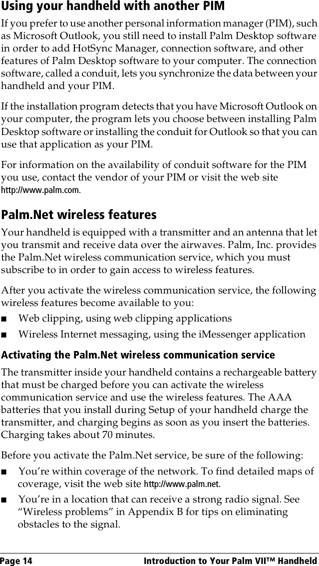 Page 14  Introduction to Your Palm VII™ HandheldUsing your handheld with another PIMIf you prefer to use another personal information manager (PIM), such as Microsoft Outlook, you still need to install Palm Desktop software in order to add HotSync Manager, connection software, and other features of Palm Desktop software to your computer. The connection software, called a conduit, lets you synchronize the data between your handheld and your PIM.If the installation program detects that you have Microsoft Outlook on your computer, the program lets you choose between installing Palm Desktop software or installing the conduit for Outlook so that you can use that application as your PIM. For information on the availability of conduit software for the PIM you use, contact the vendor of your PIM or visit the web site http://www.palm.com.Palm.Net wireless featuresYour handheld is equipped with a transmitter and an antenna that let you transmit and receive data over the airwaves. Palm, Inc. provides the Palm.Net wireless communication service, which you must subscribe to in order to gain access to wireless features.After you activate the wireless communication service, the following wireless features become available to you:■Web clipping, using web clipping applications■Wireless Internet messaging, using the iMessenger applicationActivating the Palm.Net wireless communication service The transmitter inside your handheld contains a rechargeable battery that must be charged before you can activate the wireless communication service and use the wireless features. The AAA batteries that you install during Setup of your handheld charge the transmitter, and charging begins as soon as you insert the batteries. Charging takes about 70 minutes. Before you activate the Palm.Net service, be sure of the following:■You’re within coverage of the network. To find detailed maps of coverage, visit the web site http://www.palm.net.■You’re in a location that can receive a strong radio signal. See “Wireless problems” in Appendix B for tips on eliminating obstacles to the signal.