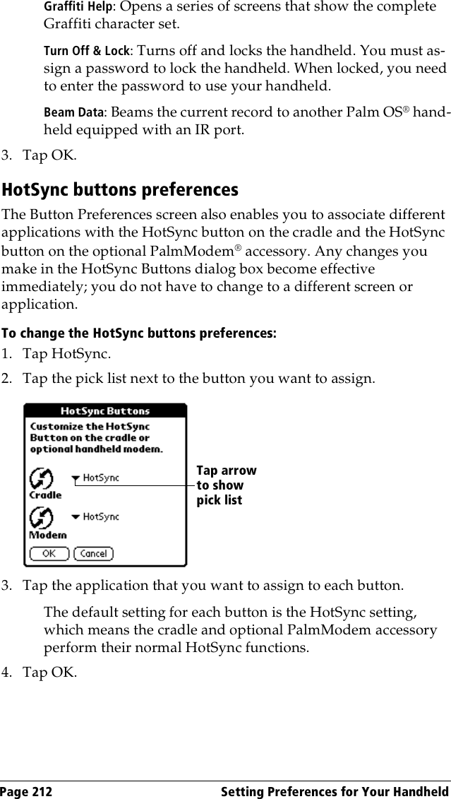 Page 212  Setting Preferences for Your HandheldGraffiti Help: Opens a series of screens that show the complete Graffiti character set.Turn Off &amp; Lock: Turns off and locks the handheld. You must as-sign a password to lock the handheld. When locked, you need to enter the password to use your handheld.Beam Data: Beams the current record to another Palm OS® hand-held equipped with an IR port.3. Tap OK.HotSync buttons preferencesThe Button Preferences screen also enables you to associate different applications with the HotSync button on the cradle and the HotSync button on the optional PalmModem® accessory. Any changes you make in the HotSync Buttons dialog box become effective immediately; you do not have to change to a different screen or application.To change the HotSync buttons preferences:1. Tap HotSync. 2. Tap the pick list next to the button you want to assign. 3. Tap the application that you want to assign to each button.The default setting for each button is the HotSync setting, which means the cradle and optional PalmModem accessory perform their normal HotSync functions.4. Tap OK.Tap arrow to show pick list