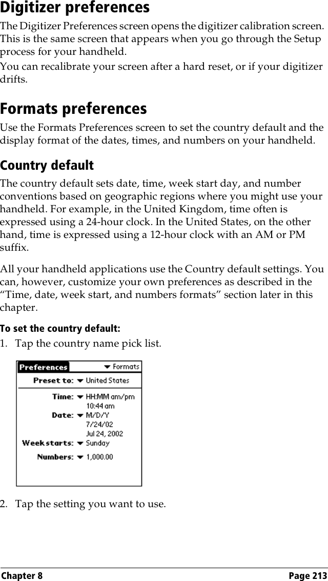 Chapter 8 Page 213Digitizer preferencesThe Digitizer Preferences screen opens the digitizer calibration screen. This is the same screen that appears when you go through the Setup process for your handheld. You can recalibrate your screen after a hard reset, or if your digitizer drifts.Formats preferencesUse the Formats Preferences screen to set the country default and the display format of the dates, times, and numbers on your handheld. Country defaultThe country default sets date, time, week start day, and number conventions based on geographic regions where you might use your handheld. For example, in the United Kingdom, time often is expressed using a 24-hour clock. In the United States, on the other hand, time is expressed using a 12-hour clock with an AM or PM suffix.All your handheld applications use the Country default settings. You can, however, customize your own preferences as described in the “Time, date, week start, and numbers formats” section later in this chapter.To set the country default:1. Tap the country name pick list.2. Tap the setting you want to use. 