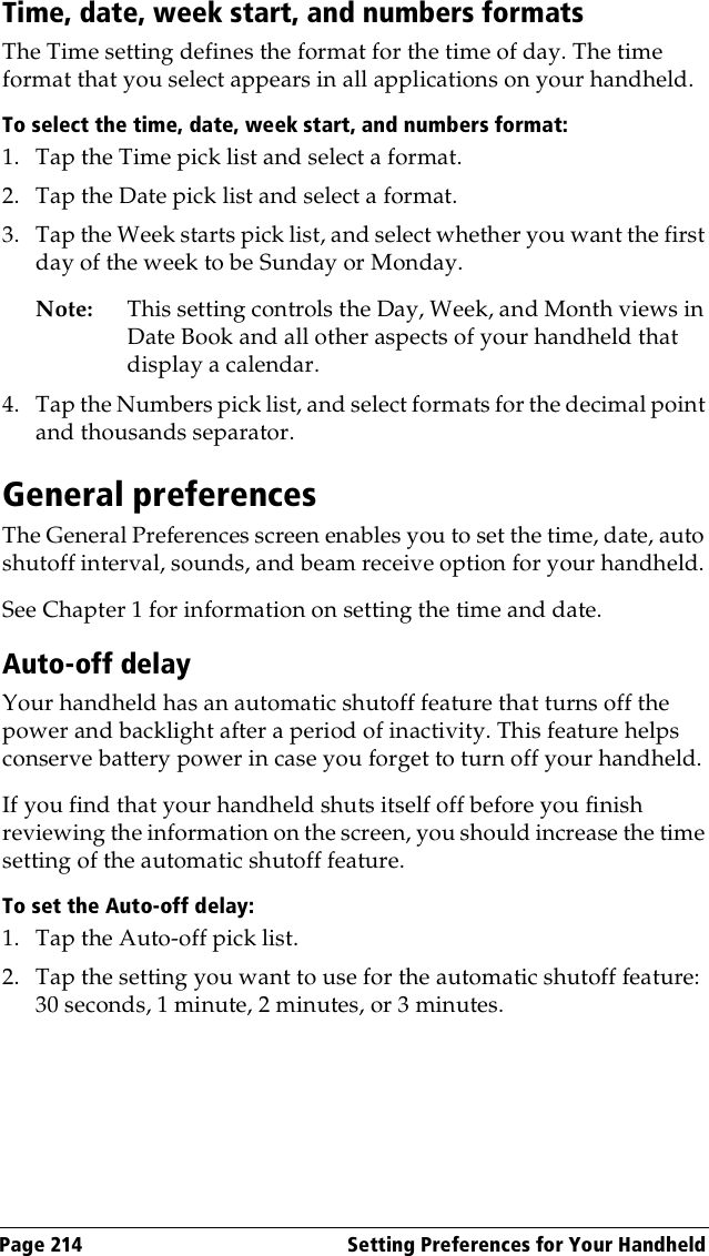 Page 214  Setting Preferences for Your HandheldTime, date, week start, and numbers formatsThe Time setting defines the format for the time of day. The time format that you select appears in all applications on your handheld. To select the time, date, week start, and numbers format:1. Tap the Time pick list and select a format. 2. Tap the Date pick list and select a format.3. Tap the Week starts pick list, and select whether you want the first day of the week to be Sunday or Monday. Note: This setting controls the Day, Week, and Month views in Date Book and all other aspects of your handheld that display a calendar.4. Tap the Numbers pick list, and select formats for the decimal point and thousands separator.General preferencesThe General Preferences screen enables you to set the time, date, auto shutoff interval, sounds, and beam receive option for your handheld. See Chapter 1 for information on setting the time and date.Auto-off delayYour handheld has an automatic shutoff feature that turns off the power and backlight after a period of inactivity. This feature helps conserve battery power in case you forget to turn off your handheld.If you find that your handheld shuts itself off before you finish reviewing the information on the screen, you should increase the time setting of the automatic shutoff feature.To set the Auto-off delay:1. Tap the Auto-off pick list. 2. Tap the setting you want to use for the automatic shutoff feature: 30 seconds, 1 minute, 2 minutes, or 3 minutes. 