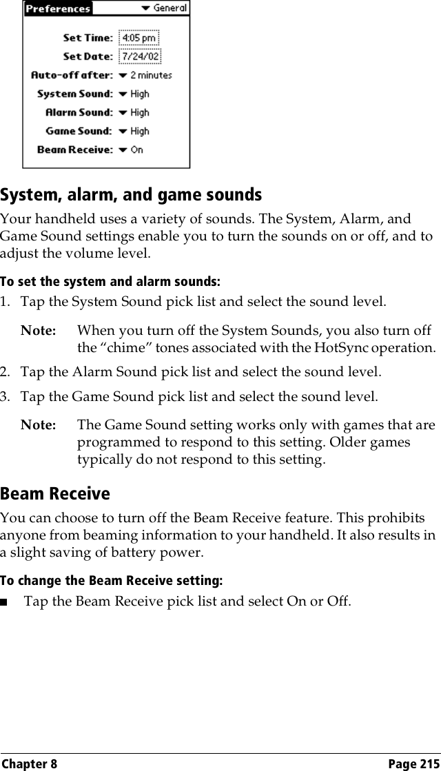 Chapter 8 Page 215System, alarm, and game soundsYour handheld uses a variety of sounds. The System, Alarm, and Game Sound settings enable you to turn the sounds on or off, and to adjust the volume level.To set the system and alarm sounds:1. Tap the System Sound pick list and select the sound level. Note: When you turn off the System Sounds, you also turn off the “chime” tones associated with the HotSync operation. 2. Tap the Alarm Sound pick list and select the sound level. 3. Tap the Game Sound pick list and select the sound level.Note: The Game Sound setting works only with games that are programmed to respond to this setting. Older games typically do not respond to this setting. Beam ReceiveYou can choose to turn off the Beam Receive feature. This prohibits anyone from beaming information to your handheld. It also results in a slight saving of battery power.To change the Beam Receive setting:■Tap the Beam Receive pick list and select On or Off.