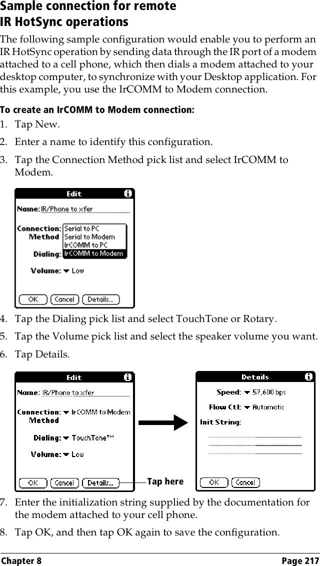 Chapter 8 Page 217Sample connection for remote IR HotSync operationsThe following sample configuration would enable you to perform an IR HotSync operation by sending data through the IR port of a modem attached to a cell phone, which then dials a modem attached to your desktop computer, to synchronize with your Desktop application. For this example, you use the IrCOMM to Modem connection.To create an IrCOMM to Modem connection:1. Tap New.2. Enter a name to identify this configuration.3. Tap the Connection Method pick list and select IrCOMM to Modem.4. Tap the Dialing pick list and select TouchTone or Rotary.5. Tap the Volume pick list and select the speaker volume you want.6. Tap Details.7. Enter the initialization string supplied by the documentation for the modem attached to your cell phone.8. Tap OK, and then tap OK again to save the configuration.Tap here 