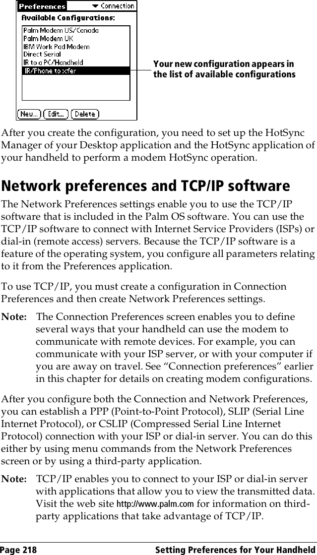 Page 218  Setting Preferences for Your HandheldAfter you create the configuration, you need to set up the HotSync Manager of your Desktop application and the HotSync application of your handheld to perform a modem HotSync operation. Network preferences and TCP/IP softwareThe Network Preferences settings enable you to use the TCP/IP software that is included in the Palm OS software. You can use the TCP/IP software to connect with Internet Service Providers (ISPs) or dial-in (remote access) servers. Because the TCP/IP software is a feature of the operating system, you configure all parameters relating to it from the Preferences application.To use TCP/IP, you must create a configuration in Connection Preferences and then create Network Preferences settings. Note: The Connection Preferences screen enables you to define several ways that your handheld can use the modem to communicate with remote devices. For example, you can communicate with your ISP server, or with your computer if you are away on travel. See “Connection preferences” earlier in this chapter for details on creating modem configurations.After you configure both the Connection and Network Preferences, you can establish a PPP (Point-to-Point Protocol), SLIP (Serial Line Internet Protocol), or CSLIP (Compressed Serial Line Internet Protocol) connection with your ISP or dial-in server. You can do this either by using menu commands from the Network Preferences screen or by using a third-party application. Note: TCP/IP enables you to connect to your ISP or dial-in server with applications that allow you to view the transmitted data. Visit the web site http://www.palm.com for information on third-party applications that take advantage of TCP/IP.Your new configuration appears in the list of available configurations