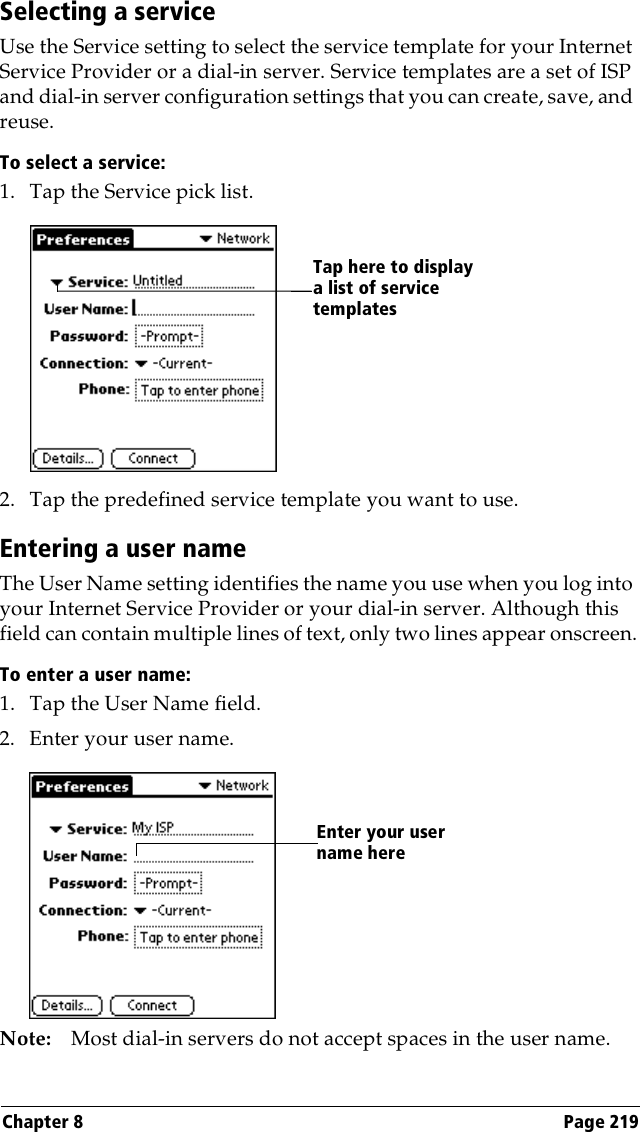 Chapter 8 Page 219Selecting a serviceUse the Service setting to select the service template for your Internet Service Provider or a dial-in server. Service templates are a set of ISP and dial-in server configuration settings that you can create, save, and reuse.To select a service:1. Tap the Service pick list.2. Tap the predefined service template you want to use.Entering a user nameThe User Name setting identifies the name you use when you log into your Internet Service Provider or your dial-in server. Although this field can contain multiple lines of text, only two lines appear onscreen.To enter a user name:1. Tap the User Name field. 2. Enter your user name.Note: Most dial-in servers do not accept spaces in the user name.Tap here to display a list of service templatesEnter your user name here