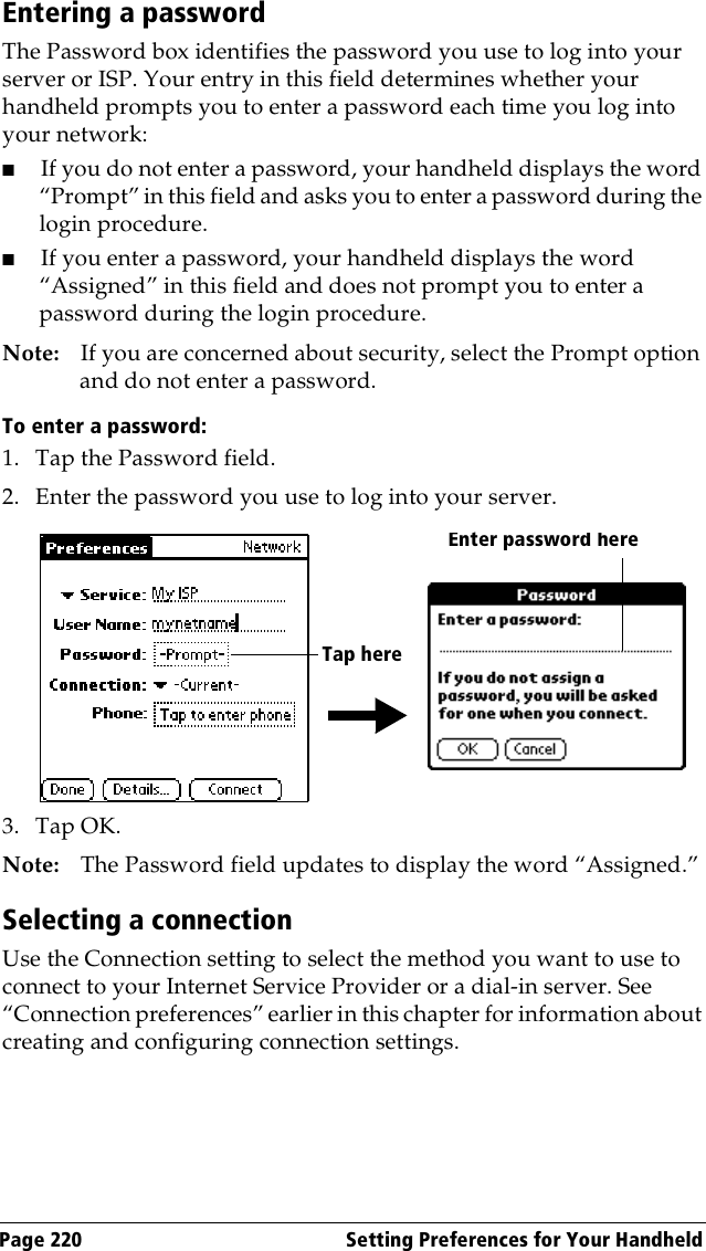 Page 220  Setting Preferences for Your HandheldEntering a passwordThe Password box identifies the password you use to log into your server or ISP. Your entry in this field determines whether your handheld prompts you to enter a password each time you log into your network: ■If you do not enter a password, your handheld displays the word “Prompt” in this field and asks you to enter a password during the login procedure. ■If you enter a password, your handheld displays the word “Assigned” in this field and does not prompt you to enter a password during the login procedure.Note: If you are concerned about security, select the Prompt option and do not enter a password.To enter a password:1. Tap the Password field.2. Enter the password you use to log into your server.3. Tap OK. Note: The Password field updates to display the word “Assigned.”Selecting a connectionUse the Connection setting to select the method you want to use to connect to your Internet Service Provider or a dial-in server. See “Connection preferences” earlier in this chapter for information about creating and configuring connection settings.Enter password hereTap here