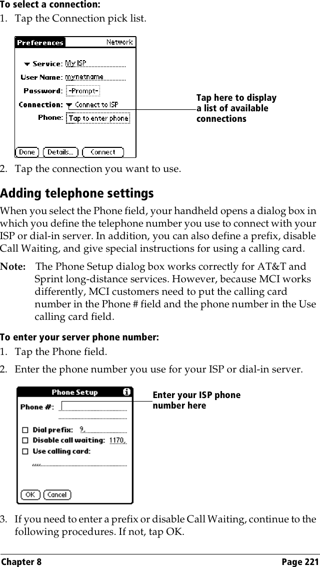 Chapter 8 Page 221To select a connection:1. Tap the Connection pick list.2. Tap the connection you want to use.Adding telephone settingsWhen you select the Phone field, your handheld opens a dialog box in which you define the telephone number you use to connect with your ISP or dial-in server. In addition, you can also define a prefix, disable Call Waiting, and give special instructions for using a calling card.Note: The Phone Setup dialog box works correctly for AT&amp;T and Sprint long-distance services. However, because MCI works differently, MCI customers need to put the calling card number in the Phone # field and the phone number in the Use calling card field.To enter your server phone number:1. Tap the Phone field.2. Enter the phone number you use for your ISP or dial-in server.3. If you need to enter a prefix or disable Call Waiting, continue to the following procedures. If not, tap OK.Tap here to display a list of available connectionsEnter your ISP phone number here