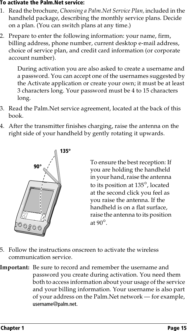 Chapter 1 Page 15To activate the Palm.Net service:1. Read the brochure, Choosing a Palm.Net Service Plan, included in the handheld package, describing the monthly service plans. Decide on a plan. (You can switch plans at any time.)2. Prepare to enter the following information: your name, firm, billing address, phone number, current desktop e-mail address, choice of service plan, and credit card information (or corporate account number).During activation you are also asked to create a username and a password. You can accept one of the usernames suggested by the Activate application or create your own; it must be at least 3 characters long. Your password must be 4 to 15 characters long.3. Read the Palm.Net service agreement, located at the back of this book.4. After the transmitter finishes charging, raise the antenna on the right side of your handheld by gently rotating it upwards. 5. Follow the instructions onscreen to activate the wireless communication service.Important: Be sure to record and remember the username and password you create during activation. You need them both to access information about your usage of the service and your billing information. Your username is also part of your address on the Palm.Net network — for example, username@palm.net.To ensure the best reception: If you are holding the handheld in your hand, raise the antenna to its position at 135°, located at the second click you feel as you raise the antenna. If the handheld is on a flat surface, raise the antenna to its position at 90°.           90°135°