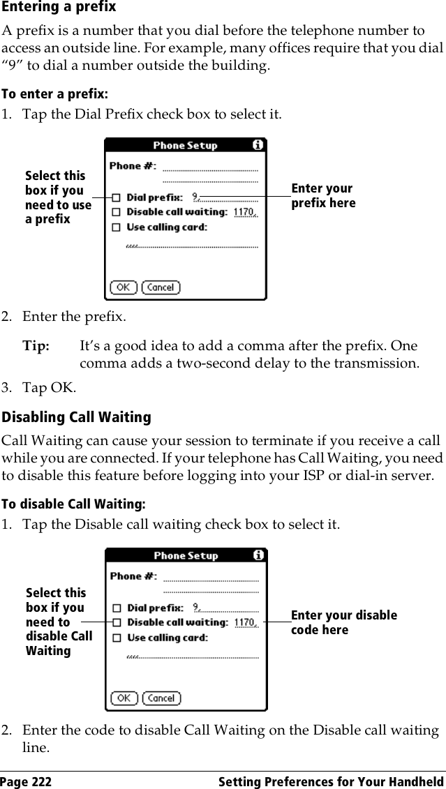 Page 222  Setting Preferences for Your HandheldEntering a prefixA prefix is a number that you dial before the telephone number to access an outside line. For example, many offices require that you dial “9” to dial a number outside the building.To enter a prefix:1. Tap the Dial Prefix check box to select it.2. Enter the prefix. Tip: It’s a good idea to add a comma after the prefix. One comma adds a two-second delay to the transmission.3. Tap OK.Disabling Call WaitingCall Waiting can cause your session to terminate if you receive a call while you are connected. If your telephone has Call Waiting, you need to disable this feature before logging into your ISP or dial-in server.To disable Call Waiting:1. Tap the Disable call waiting check box to select it.2. Enter the code to disable Call Waiting on the Disable call waiting line.Enter your prefix hereSelect this box if you need to use a prefixEnter your disable code hereSelect this box if you need to disable Call Waiting
