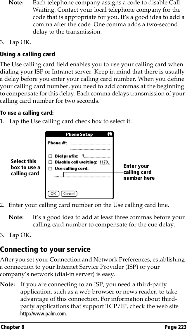 Chapter 8 Page 223Note: Each telephone company assigns a code to disable Call Waiting. Contact your local telephone company for the code that is appropriate for you. It’s a good idea to add a comma after the code. One comma adds a two-second delay to the transmission.3. Tap OK.Using a calling cardThe Use calling card field enables you to use your calling card when dialing your ISP or Intranet server. Keep in mind that there is usually a delay before you enter your calling card number. When you define your calling card number, you need to add commas at the beginning to compensate for this delay. Each comma delays transmission of your calling card number for two seconds.To use a calling card:1. Tap the Use calling card check box to select it.2. Enter your calling card number on the Use calling card line.Note: It’s a good idea to add at least three commas before your calling card number to compensate for the cue delay.3. Tap OK.Connecting to your serviceAfter you set your Connection and Network Preferences, establishing a connection to your Internet Service Provider (ISP) or your company’s network (dial-in server) is easy.Note: If you are connecting to an ISP, you need a third-party application, such as a web browser or news reader, to take advantage of this connection. For information about third-party applications that support TCP/IP, check the web site http://www.palm.com.Enter your calling card number hereSelect this box to use a calling card