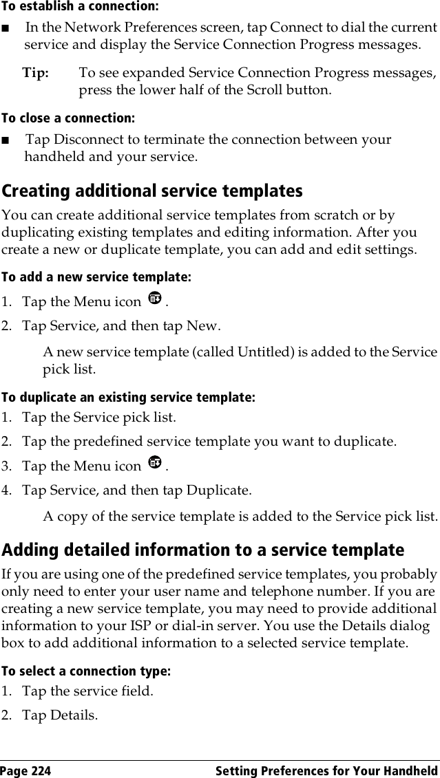 Page 224  Setting Preferences for Your HandheldTo establish a connection:■In the Network Preferences screen, tap Connect to dial the current service and display the Service Connection Progress messages. Tip: To see expanded Service Connection Progress messages, press the lower half of the Scroll button.To close a connection:■Tap Disconnect to terminate the connection between your handheld and your service.Creating additional service templatesYou can create additional service templates from scratch or by duplicating existing templates and editing information. After you create a new or duplicate template, you can add and edit settings.To add a new service template:1. Tap the Menu icon  . 2. Tap Service, and then tap New.A new service template (called Untitled) is added to the Service pick list.To duplicate an existing service template:1. Tap the Service pick list.2. Tap the predefined service template you want to duplicate.3. Tap the Menu icon  . 4. Tap Service, and then tap Duplicate.A copy of the service template is added to the Service pick list.Adding detailed information to a service templateIf you are using one of the predefined service templates, you probably only need to enter your user name and telephone number. If you are creating a new service template, you may need to provide additional information to your ISP or dial-in server. You use the Details dialog box to add additional information to a selected service template.To select a connection type:1. Tap the service field.2. Tap Details.