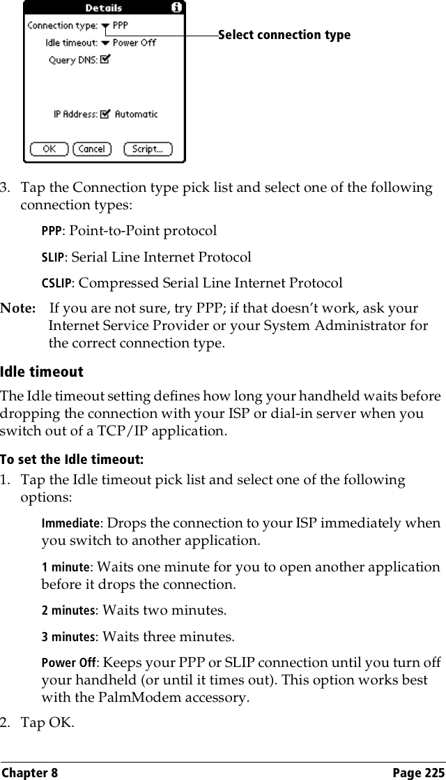 Chapter 8 Page 2253. Tap the Connection type pick list and select one of the following connection types:PPP: Point-to-Point protocolSLIP: Serial Line Internet ProtocolCSLIP: Compressed Serial Line Internet ProtocolNote: If you are not sure, try PPP; if that doesn’t work, ask your Internet Service Provider or your System Administrator for the correct connection type.Idle timeoutThe Idle timeout setting defines how long your handheld waits before dropping the connection with your ISP or dial-in server when you switch out of a TCP/IP application.To set the Idle timeout:1. Tap the Idle timeout pick list and select one of the following options:Immediate: Drops the connection to your ISP immediately when you switch to another application. 1 minute: Waits one minute for you to open another application before it drops the connection. 2 minutes: Waits two minutes. 3 minutes: Waits three minutes. Power Off: Keeps your PPP or SLIP connection until you turn off your handheld (or until it times out). This option works best with the PalmModem accessory.2. Tap OK.Select connection type