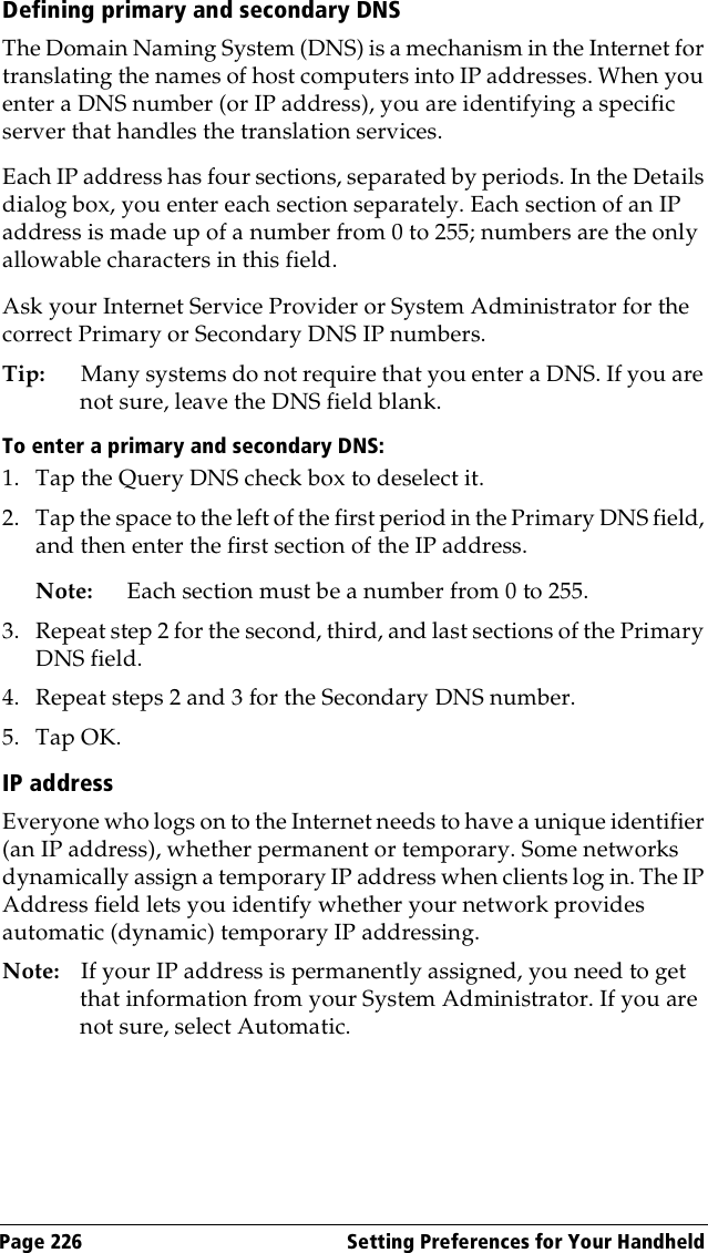 Page 226  Setting Preferences for Your HandheldDefining primary and secondary DNSThe Domain Naming System (DNS) is a mechanism in the Internet for translating the names of host computers into IP addresses. When you enter a DNS number (or IP address), you are identifying a specific server that handles the translation services.Each IP address has four sections, separated by periods. In the Details dialog box, you enter each section separately. Each section of an IP address is made up of a number from 0 to 255; numbers are the only allowable characters in this field.Ask your Internet Service Provider or System Administrator for the correct Primary or Secondary DNS IP numbers.Tip: Many systems do not require that you enter a DNS. If you are not sure, leave the DNS field blank.To enter a primary and secondary DNS:1. Tap the Query DNS check box to deselect it.2. Tap the space to the left of the first period in the Primary DNS field, and then enter the first section of the IP address. Note: Each section must be a number from 0 to 255.3. Repeat step 2 for the second, third, and last sections of the Primary DNS field.4. Repeat steps 2 and 3 for the Secondary DNS number.5. Tap OK.IP addressEveryone who logs on to the Internet needs to have a unique identifier (an IP address), whether permanent or temporary. Some networks dynamically assign a temporary IP address when clients log in. The IP Address field lets you identify whether your network provides automatic (dynamic) temporary IP addressing.Note: If your IP address is permanently assigned, you need to get that information from your System Administrator. If you are not sure, select Automatic.