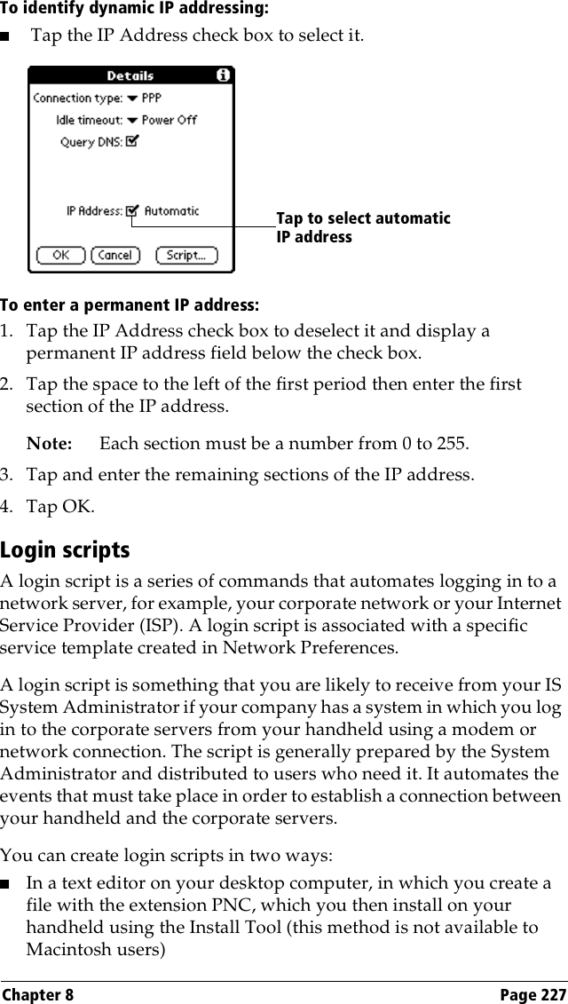 Chapter 8 Page 227To identify dynamic IP addressing:■Tap the IP Address check box to select it.To enter a permanent IP address:1. Tap the IP Address check box to deselect it and display a permanent IP address field below the check box.2. Tap the space to the left of the first period then enter the first section of the IP address. Note: Each section must be a number from 0 to 255.3. Tap and enter the remaining sections of the IP address.4. Tap OK.Login scriptsA login script is a series of commands that automates logging in to a network server, for example, your corporate network or your Internet Service Provider (ISP). A login script is associated with a specific service template created in Network Preferences.A login script is something that you are likely to receive from your IS System Administrator if your company has a system in which you log in to the corporate servers from your handheld using a modem or network connection. The script is generally prepared by the System Administrator and distributed to users who need it. It automates the events that must take place in order to establish a connection between your handheld and the corporate servers.You can create login scripts in two ways:■In a text editor on your desktop computer, in which you create a file with the extension PNC, which you then install on your handheld using the Install Tool (this method is not available to Macintosh users)Tap to select automatic IP address