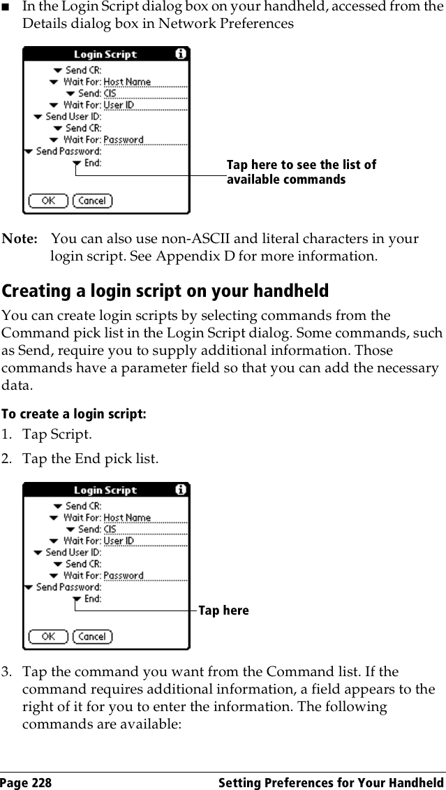 Page 228  Setting Preferences for Your Handheld■In the Login Script dialog box on your handheld, accessed from the Details dialog box in Network PreferencesNote: You can also use non-ASCII and literal characters in your login script. See Appendix D for more information.Creating a login script on your handheldYou can create login scripts by selecting commands from the Command pick list in the Login Script dialog. Some commands, such as Send, require you to supply additional information. Those commands have a parameter field so that you can add the necessary data.To create a login script:1. Tap Script.2. Tap the End pick list.3. Tap the command you want from the Command list. If the command requires additional information, a field appears to the right of it for you to enter the information. The following commands are available:Tap here to see the list of available commandsTap here