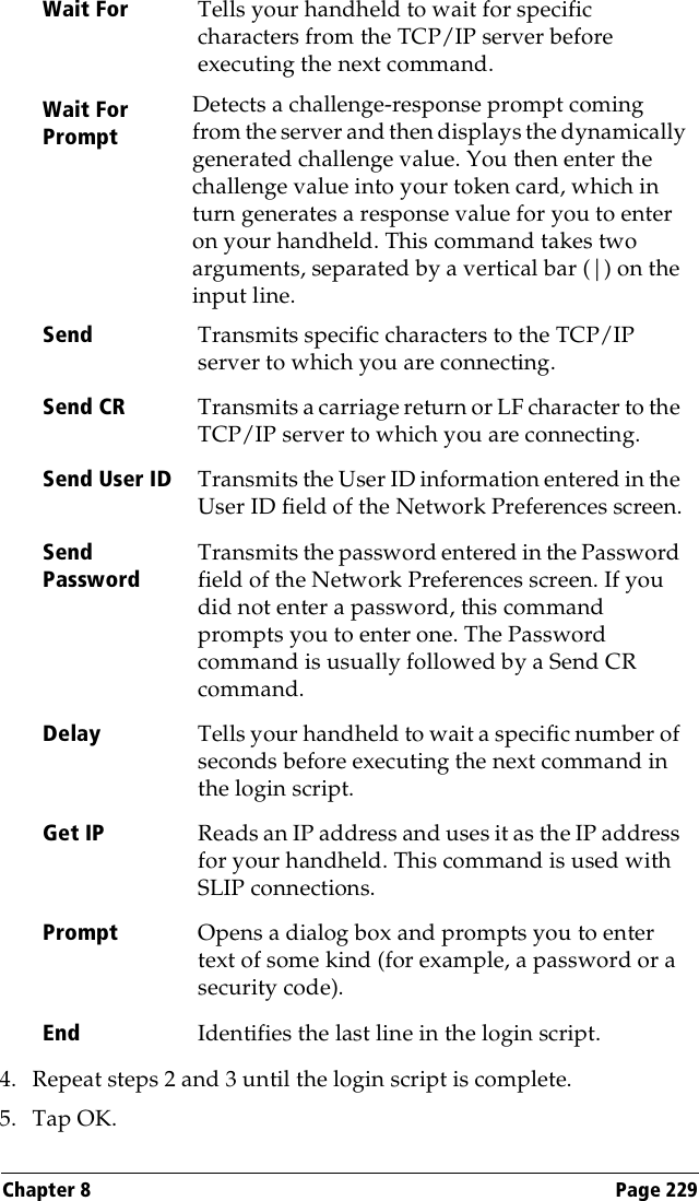 Chapter 8 Page 2294. Repeat steps 2 and 3 until the login script is complete.5. Tap OK.Wait For Tells your handheld to wait for specific characters from the TCP/IP server before executing the next command.Wait For PromptDetects a challenge-response prompt coming from the server and then displays the dynamically generated challenge value. You then enter the challenge value into your token card, which in turn generates a response value for you to enter on your handheld. This command takes two arguments, separated by a vertical bar (|) on the input line.Send Transmits specific characters to the TCP/IP server to which you are connecting.Send CR Transmits a carriage return or LF character to the TCP/IP server to which you are connecting.Send User ID Transmits the User ID information entered in the User ID field of the Network Preferences screen.Send PasswordTransmits the password entered in the Password field of the Network Preferences screen. If you did not enter a password, this command prompts you to enter one. The Password command is usually followed by a Send CR command.Delay Tells your handheld to wait a specific number of seconds before executing the next command in the login script.Get IP Reads an IP address and uses it as the IP address for your handheld. This command is used with SLIP connections.Prompt Opens a dialog box and prompts you to enter text of some kind (for example, a password or a security code).End Identifies the last line in the login script.