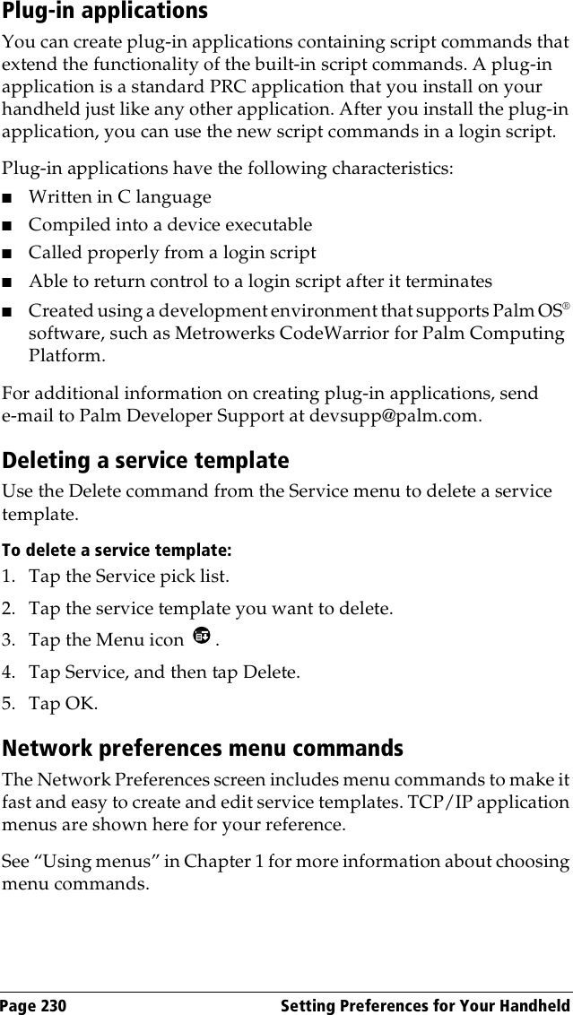 Page 230  Setting Preferences for Your HandheldPlug-in applicationsYou can create plug-in applications containing script commands that extend the functionality of the built-in script commands. A plug-in application is a standard PRC application that you install on your handheld just like any other application. After you install the plug-in application, you can use the new script commands in a login script. Plug-in applications have the following characteristics:■Written in C language ■Compiled into a device executable■Called properly from a login script■Able to return control to a login script after it terminates■Created using a development environment that supports Palm OS® software, such as Metrowerks CodeWarrior for Palm Computing Platform.For additional information on creating plug-in applications, send e-mail to Palm Developer Support at devsupp@palm.com.Deleting a service templateUse the Delete command from the Service menu to delete a service template.To delete a service template:1. Tap the Service pick list.2. Tap the service template you want to delete.3. Tap the Menu icon  . 4. Tap Service, and then tap Delete.5. Tap OK.Network preferences menu commandsThe Network Preferences screen includes menu commands to make it fast and easy to create and edit service templates. TCP/IP application menus are shown here for your reference.See “Using menus” in Chapter 1 for more information about choosing menu commands.