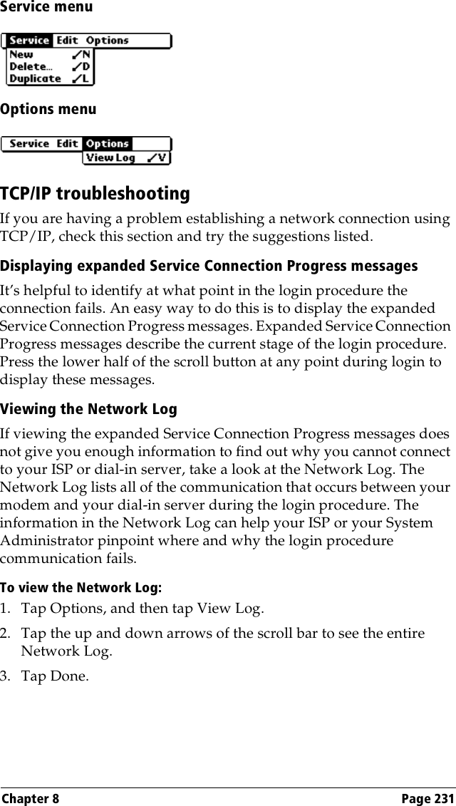 Chapter 8 Page 231Service menuOptions menuTCP/IP troubleshootingIf you are having a problem establishing a network connection using TCP/IP, check this section and try the suggestions listed.Displaying expanded Service Connection Progress messagesIt’s helpful to identify at what point in the login procedure the connection fails. An easy way to do this is to display the expanded Service Connection Progress messages. Expanded Service Connection Progress messages describe the current stage of the login procedure. Press the lower half of the scroll button at any point during login to display these messages.Viewing the Network LogIf viewing the expanded Service Connection Progress messages does not give you enough information to find out why you cannot connect to your ISP or dial-in server, take a look at the Network Log. The Network Log lists all of the communication that occurs between your modem and your dial-in server during the login procedure. The information in the Network Log can help your ISP or your System Administrator pinpoint where and why the login procedure communication fails.To view the Network Log:1. Tap Options, and then tap View Log.2. Tap the up and down arrows of the scroll bar to see the entire Network Log.3. Tap Done.