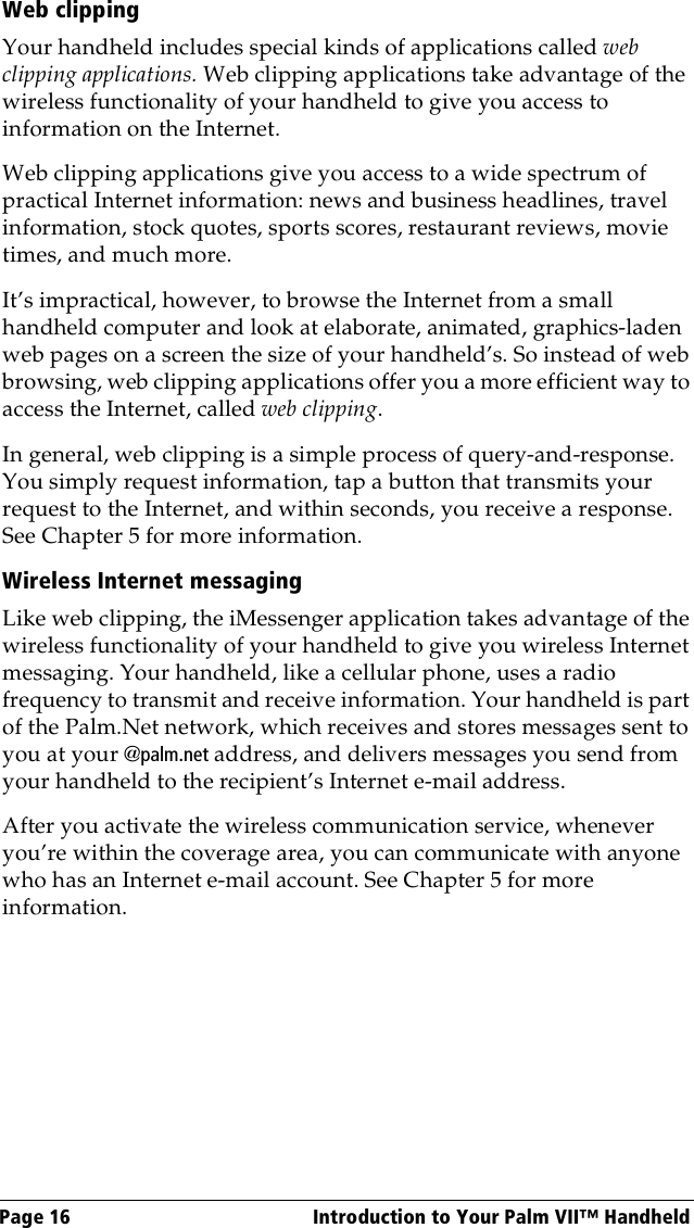 Page 16  Introduction to Your Palm VII™ HandheldWeb clippingYour handheld includes special kinds of applications called web clipping applications. Web clipping applications take advantage of the wireless functionality of your handheld to give you access to information on the Internet. Web clipping applications give you access to a wide spectrum of practical Internet information: news and business headlines, travel information, stock quotes, sports scores, restaurant reviews, movie times, and much more. It’s impractical, however, to browse the Internet from a small handheld computer and look at elaborate, animated, graphics-laden web pages on a screen the size of your handheld’s. So instead of web browsing, web clipping applications offer you a more efficient way to access the Internet, called web clipping.In general, web clipping is a simple process of query-and-response. You simply request information, tap a button that transmits your request to the Internet, and within seconds, you receive a response. See Chapter 5 for more information.Wireless Internet messagingLike web clipping, the iMessenger application takes advantage of the wireless functionality of your handheld to give you wireless Internet messaging. Your handheld, like a cellular phone, uses a radio frequency to transmit and receive information. Your handheld is part of the Palm.Net network, which receives and stores messages sent to you at your @palm.net address, and delivers messages you send from your handheld to the recipient’s Internet e-mail address.After you activate the wireless communication service, whenever you’re within the coverage area, you can communicate with anyone who has an Internet e-mail account. See Chapter 5 for more information.