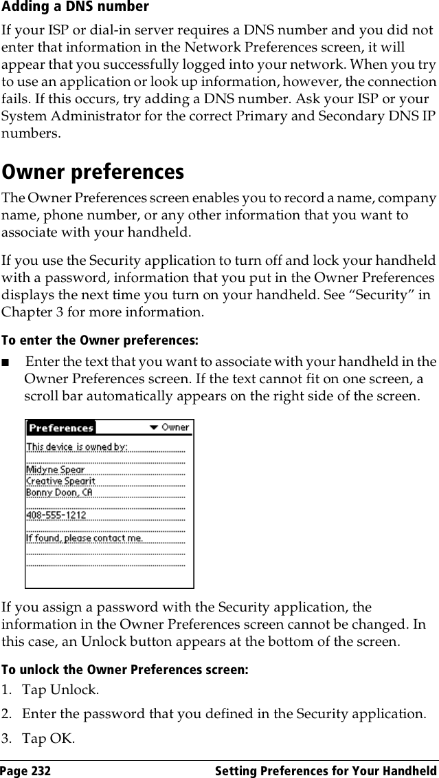 Page 232  Setting Preferences for Your HandheldAdding a DNS numberIf your ISP or dial-in server requires a DNS number and you did not enter that information in the Network Preferences screen, it will appear that you successfully logged into your network. When you try to use an application or look up information, however, the connection fails. If this occurs, try adding a DNS number. Ask your ISP or your System Administrator for the correct Primary and Secondary DNS IP numbers.Owner preferencesThe Owner Preferences screen enables you to record a name, company name, phone number, or any other information that you want to associate with your handheld.If you use the Security application to turn off and lock your handheld with a password, information that you put in the Owner Preferences displays the next time you turn on your handheld. See “Security” in Chapter 3 for more information.To enter the Owner preferences:■Enter the text that you want to associate with your handheld in the Owner Preferences screen. If the text cannot fit on one screen, a scroll bar automatically appears on the right side of the screen.If you assign a password with the Security application, the information in the Owner Preferences screen cannot be changed. In this case, an Unlock button appears at the bottom of the screen. To unlock the Owner Preferences screen:1. Tap Unlock.2. Enter the password that you defined in the Security application.3. Tap OK.