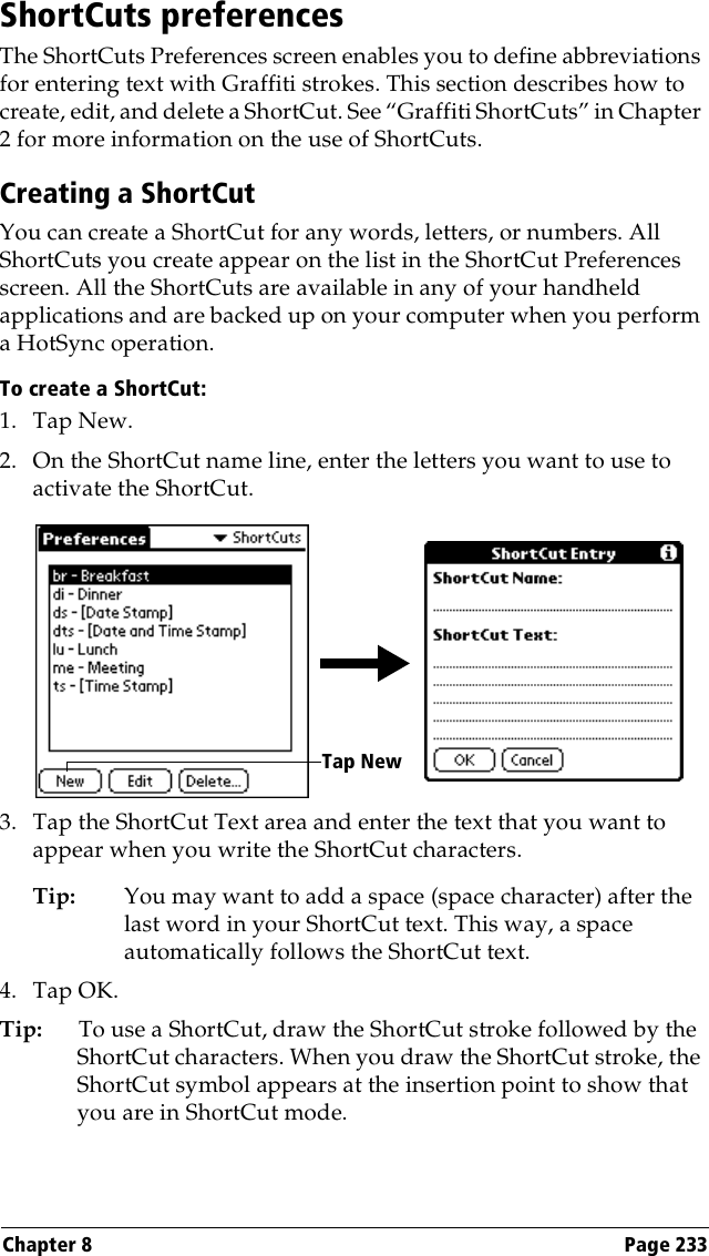 Chapter 8 Page 233ShortCuts preferencesThe ShortCuts Preferences screen enables you to define abbreviations for entering text with Graffiti strokes. This section describes how to create, edit, and delete a ShortCut. See “Graffiti ShortCuts” in Chapter 2 for more information on the use of ShortCuts. Creating a ShortCutYou can create a ShortCut for any words, letters, or numbers. All ShortCuts you create appear on the list in the ShortCut Preferences screen. All the ShortCuts are available in any of your handheld applications and are backed up on your computer when you perform a HotSync operation.To create a ShortCut:1. Tap New.2. On the ShortCut name line, enter the letters you want to use to activate the ShortCut.3. Tap the ShortCut Text area and enter the text that you want to appear when you write the ShortCut characters.Tip: You may want to add a space (space character) after the last word in your ShortCut text. This way, a space automatically follows the ShortCut text.4. Tap OK.Tip: To use a ShortCut, draw the ShortCut stroke followed by the ShortCut characters. When you draw the ShortCut stroke, the ShortCut symbol appears at the insertion point to show that you are in ShortCut mode.Tap New
