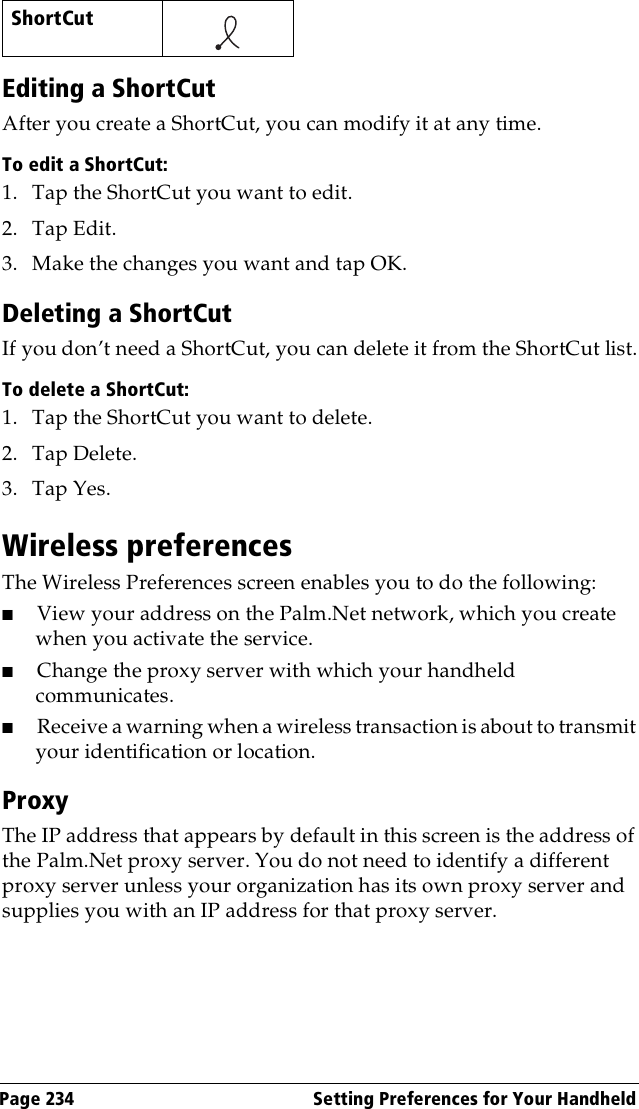 Page 234  Setting Preferences for Your HandheldEditing a ShortCutAfter you create a ShortCut, you can modify it at any time.To edit a ShortCut:1. Tap the ShortCut you want to edit.2. Tap Edit.3. Make the changes you want and tap OK.Deleting a ShortCutIf you don’t need a ShortCut, you can delete it from the ShortCut list.To delete a ShortCut:1. Tap the ShortCut you want to delete.2. Tap Delete.3. Tap Yes.Wireless preferencesThe Wireless Preferences screen enables you to do the following:■View your address on the Palm.Net network, which you create when you activate the service.■Change the proxy server with which your handheld communicates.■Receive a warning when a wireless transaction is about to transmit your identification or location.ProxyThe IP address that appears by default in this screen is the address of the Palm.Net proxy server. You do not need to identify a different proxy server unless your organization has its own proxy server and supplies you with an IP address for that proxy server.ShortCut    