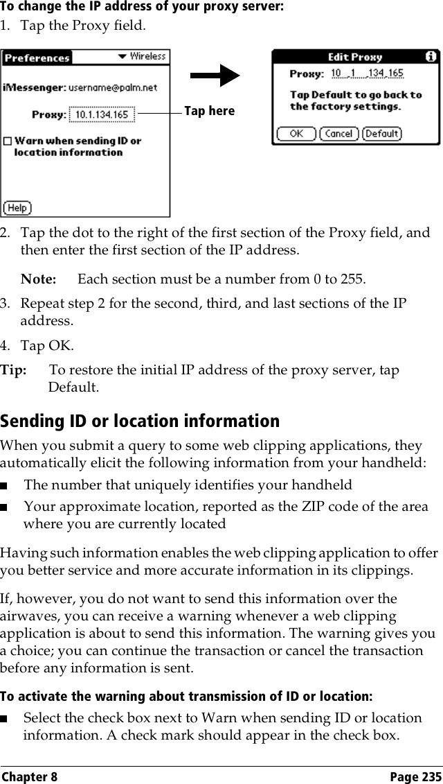 Chapter 8 Page 235To change the IP address of your proxy server:1. Tap the Proxy field.2. Tap the dot to the right of the first section of the Proxy field, and then enter the first section of the IP address. Note: Each section must be a number from 0 to 255.3. Repeat step 2 for the second, third, and last sections of the IP address.4. Tap OK.Tip: To restore the initial IP address of the proxy server, tap Default.Sending ID or location informationWhen you submit a query to some web clipping applications, they automatically elicit the following information from your handheld:■The number that uniquely identifies your handheld ■Your approximate location, reported as the ZIP code of the area where you are currently locatedHaving such information enables the web clipping application to offer you better service and more accurate information in its clippings. If, however, you do not want to send this information over the airwaves, you can receive a warning whenever a web clipping application is about to send this information. The warning gives you a choice; you can continue the transaction or cancel the transaction before any information is sent.To activate the warning about transmission of ID or location:■Select the check box next to Warn when sending ID or location information. A check mark should appear in the check box.Tap here