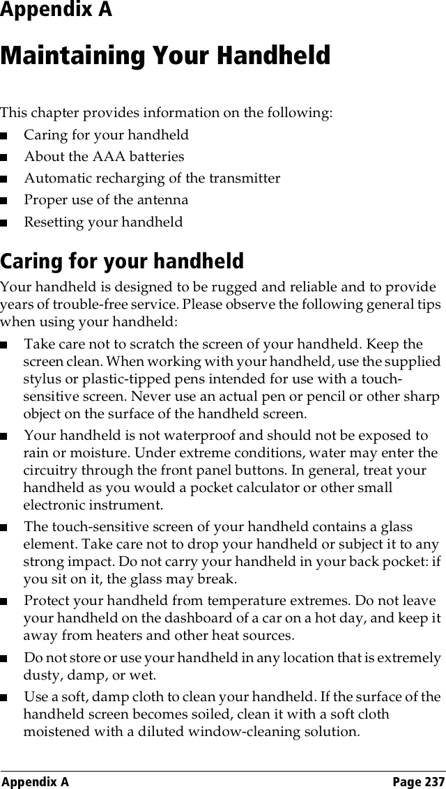 Appendix A Page 237Appendix AMaintaining Your HandheldThis chapter provides information on the following:■Caring for your handheld■About the AAA batteries■Automatic recharging of the transmitter■Proper use of the antenna■Resetting your handheldCaring for your handheldYour handheld is designed to be rugged and reliable and to provide years of trouble-free service. Please observe the following general tips when using your handheld:■Take care not to scratch the screen of your handheld. Keep the screen clean. When working with your handheld, use the supplied stylus or plastic-tipped pens intended for use with a touch-sensitive screen. Never use an actual pen or pencil or other sharp object on the surface of the handheld screen.■Your handheld is not waterproof and should not be exposed to rain or moisture. Under extreme conditions, water may enter the circuitry through the front panel buttons. In general, treat your handheld as you would a pocket calculator or other small electronic instrument.■The touch-sensitive screen of your handheld contains a glass element. Take care not to drop your handheld or subject it to any strong impact. Do not carry your handheld in your back pocket: if you sit on it, the glass may break.■Protect your handheld from temperature extremes. Do not leave your handheld on the dashboard of a car on a hot day, and keep it away from heaters and other heat sources.■Do not store or use your handheld in any location that is extremely dusty, damp, or wet.■Use a soft, damp cloth to clean your handheld. If the surface of the handheld screen becomes soiled, clean it with a soft cloth moistened with a diluted window-cleaning solution.