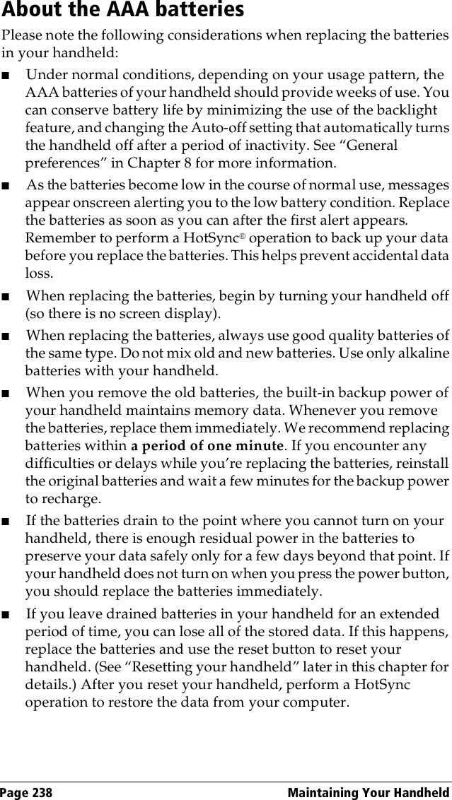 Page 238  Maintaining Your HandheldAbout the AAA batteriesPlease note the following considerations when replacing the batteries in your handheld:■Under normal conditions, depending on your usage pattern, the AAA batteries of your handheld should provide weeks of use. You can conserve battery life by minimizing the use of the backlight feature, and changing the Auto-off setting that automatically turns the handheld off after a period of inactivity. See “General preferences” in Chapter 8 for more information.■As the batteries become low in the course of normal use, messages appear onscreen alerting you to the low battery condition. Replace the batteries as soon as you can after the first alert appears. Remember to perform a HotSync® operation to back up your data before you replace the batteries. This helps prevent accidental data loss.■When replacing the batteries, begin by turning your handheld off (so there is no screen display).■When replacing the batteries, always use good quality batteries of the same type. Do not mix old and new batteries. Use only alkaline batteries with your handheld.■When you remove the old batteries, the built-in backup power of your handheld maintains memory data. Whenever you remove the batteries, replace them immediately. We recommend replacing batteries within a period of one minute. If you encounter any difficulties or delays while you’re replacing the batteries, reinstall the original batteries and wait a few minutes for the backup power to recharge.■If the batteries drain to the point where you cannot turn on your handheld, there is enough residual power in the batteries to preserve your data safely only for a few days beyond that point. If your handheld does not turn on when you press the power button, you should replace the batteries immediately.■If you leave drained batteries in your handheld for an extended period of time, you can lose all of the stored data. If this happens, replace the batteries and use the reset button to reset your handheld. (See “Resetting your handheld” later in this chapter for details.) After you reset your handheld, perform a HotSync operation to restore the data from your computer.