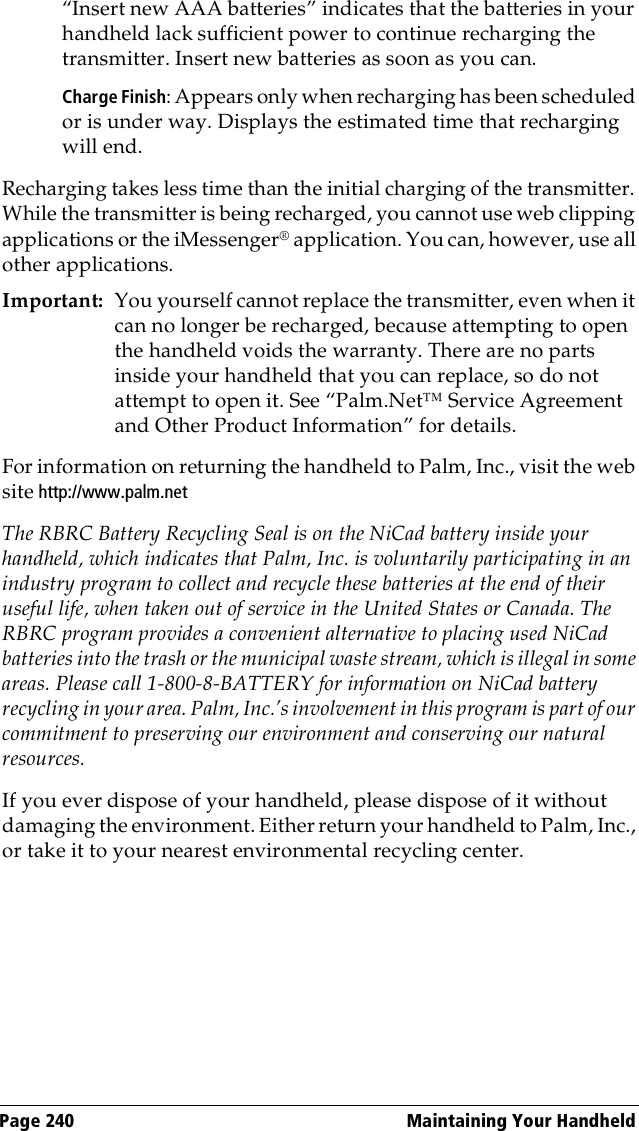 Page 240  Maintaining Your Handheld“Insert new AAA batteries” indicates that the batteries in your handheld lack sufficient power to continue recharging the transmitter. Insert new batteries as soon as you can.Charge Finish: Appears only when recharging has been scheduled or is under way. Displays the estimated time that recharging will end.Recharging takes less time than the initial charging of the transmitter. While the transmitter is being recharged, you cannot use web clipping applications or the iMessenger® application. You can, however, use all other applications.Important: You yourself cannot replace the transmitter, even when it can no longer be recharged, because attempting to open the handheld voids the warranty. There are no parts inside your handheld that you can replace, so do not attempt to open it. See “Palm.Net™ Service Agreement and Other Product Information” for details.For information on returning the handheld to Palm, Inc., visit the web site http://www.palm.netThe RBRC Battery Recycling Seal is on the NiCad battery inside your handheld, which indicates that Palm, Inc. is voluntarily participating in an industry program to collect and recycle these batteries at the end of their useful life, when taken out of service in the United States or Canada. The RBRC program provides a convenient alternative to placing used NiCad batteries into the trash or the municipal waste stream, which is illegal in some areas. Please call 1-800-8-BATTERY for information on NiCad battery recycling in your area. Palm, Inc.’s involvement in this program is part of our commitment to preserving our environment and conserving our natural resources.If you ever dispose of your handheld, please dispose of it without damaging the environment. Either return your handheld to Palm, Inc., or take it to your nearest environmental recycling center. 