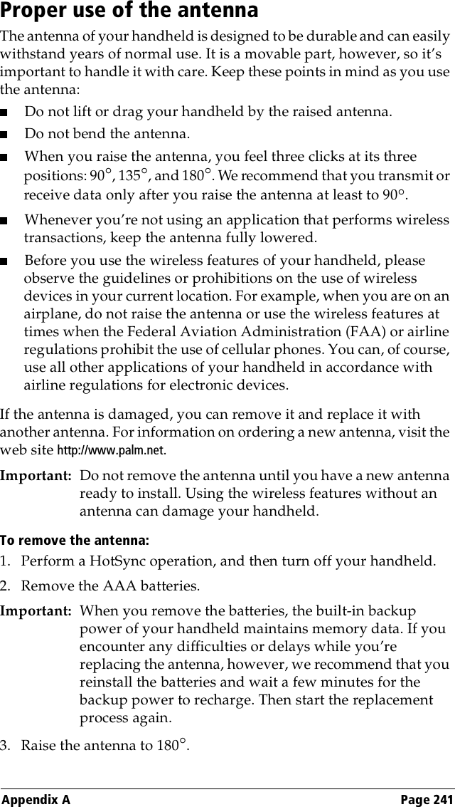 Appendix A Page 241Proper use of the antennaThe antenna of your handheld is designed to be durable and can easily withstand years of normal use. It is a movable part, however, so it’s important to handle it with care. Keep these points in mind as you use the antenna:■Do not lift or drag your handheld by the raised antenna.■Do not bend the antenna.■When you raise the antenna, you feel three clicks at its three positions: 90°, 135°, and 180°. We recommend that you transmit or receive data only after you raise the antenna at least to 90°.■Whenever you’re not using an application that performs wireless transactions, keep the antenna fully lowered.■Before you use the wireless features of your handheld, please observe the guidelines or prohibitions on the use of wireless devices in your current location. For example, when you are on an airplane, do not raise the antenna or use the wireless features at times when the Federal Aviation Administration (FAA) or airline regulations prohibit the use of cellular phones. You can, of course, use all other applications of your handheld in accordance with airline regulations for electronic devices.If the antenna is damaged, you can remove it and replace it with another antenna. For information on ordering a new antenna, visit the web site http://www.palm.net.Important: Do not remove the antenna until you have a new antenna ready to install. Using the wireless features without an antenna can damage your handheld.To remove the antenna:1. Perform a HotSync operation, and then turn off your handheld.2. Remove the AAA batteries.Important: When you remove the batteries, the built-in backup power of your handheld maintains memory data. If you encounter any difficulties or delays while you’re replacing the antenna, however, we recommend that you reinstall the batteries and wait a few minutes for the backup power to recharge. Then start the replacement process again.3. Raise the antenna to 180°.